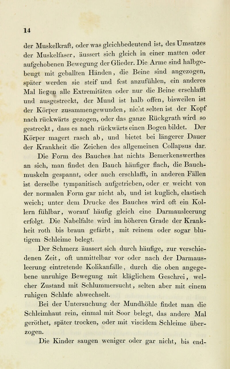 der Muskelkraft, oder was gleichbedeutend ist, des Umsatzes der Muskelfaser, äussert sich gleich in einer matten oder aufgehobenen Bewegung der Glieder. Die Arme sind halbge- beugt mit geballten Händen, die Beine sind angezogen, später werden sie steif und fest anzufühlen, ein anderes Mal liegen alle Extremitäten oder nur die Beine erschlafft und ausgestreckt, der Mund ist halb offen, bisweilen ist der Körper zusammengewunden, nicht selten ist der Kopf nach rückwärts gezogen, oder das ganze Rückgrath wird so gestreckt, dass es nach rückwärts einen Bogen bildet. Der Körper magert rasch ab, und bietet, bei längerer Dauer der Krankheit die Zeichen des allgemeinen Collapsus dar. Die Form des Bauches hat nichts Bemerkenswerthes an sich, man findet den Bauch häufiger flach, die Bauch- muskeln gespannt, oder auch erschlafft, in anderen Fällen ist derselbe tympanitisch aufgetrieben, oder er weicht von der normalen Form gar nicht ab, und ist kuglich, elastisch weich; unter dem Drucke des Bauches wird oft ein Kol- lern fühlbar, worauf häufig gleich eine Darmausleerung erfolgt. Die Nabelfalte wird im höheren Grade der Krank- heit roth bis braun gefärbt, mit reinem oder sogar blu- tigem Schleime belegt. Der Schmerz äussert sich durch häufige, zur verschie- denen Zeit, oft unmittelbar vor oder nach der Darmaus- leerung eintretende Kolikanfälle, durch die oben angege- bene unruhige Bewegung mit kläglichem Geschrei, wel- cher Zustand mit Schlummersucht, selten aber mit einem ruhigen Schlafe abwechselt. Bei der Untersuchung der Mundhöhle findet man die Schleimhaut rein, einmal mit Soor belegt, das andere Mal geröthet, später trocken, oder mit viscidem Schleime über- zogen. Die Kinder saugen weniger oder gar nicht, bis end-