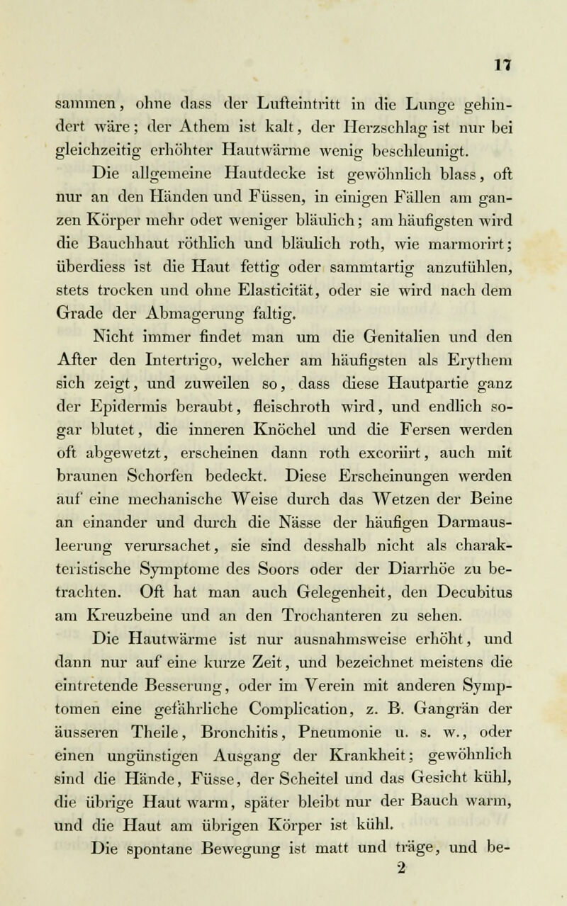 sanimen, ohne dass der Lufteintritt in die Lunge gehin- dert wäre; der Athem ist kalt, der Herzschlag ist nur bei gleichzeitig erhöhter Hautwärme wenig beschleunigt. Die allgemeine Hautdecke ist gewöhnlich blass, oft nur an den Händen und Füssen, in einigen Fällen am gan- zen Körper mehr oder weniger bläulich; am häufigsten wird die Bauchhaut röthlich und bläulich roth, wie marmorirt; überdiess ist die Haut fettig oder sammtartig anzufühlen, stets trocken und ohne Elasticität, oder sie wird nach dem Grade der Abmagerung faltig. Nicht immer findet man um die Genitalien und den After den Intertrigo, welcher am häufigsten als Erythem sich zeigt, und zuweilen so, dass diese Hautpartie ganz der Epidermis beraubt, fleischroth wird, und endlich so- gar blutet, die inneren Knöchel und die Fersen werden oft abgewetzt, erscheinen dann roth excoriirt, auch mit braunen Schorfen bedeckt. Diese Erscheinungen werden auf eine mechanische Weise durch das Wetzen der Beine an einander und durch die Nässe der häufigen Darmaus- leerung verursachet, sie sind desshalb nicht als charak- teristische Symptome des Soors oder der Diarrhöe zu be- trachten. Oft hat man auch Gelegenheit, den Decubitus am Kreuzbeine und an den Trochanteren zu sehen. Die Hautwärme ist nur ausnahmsweise erhöht, und dann nur auf eine kurze Zeit, und bezeichnet meistens die eintretende Besserung, oder im Verein mit anderen Symp- tomen eine gefährliche Complication, z. B. Gangrän der äusseren Theile, Bronchitis, Pneumonie u. s. w., oder einen ungünstigen Ausgang der Krankheit; gewöhnlich sind die Hände, Füsse, der Scheitel und das Gesicht kühl, die übrige Haut warm, später bleibt nur der Bauch warm, und die Haut am übrigen Körper ist kühl. Die spontane Bewegung ist matt und träge, und be- 2