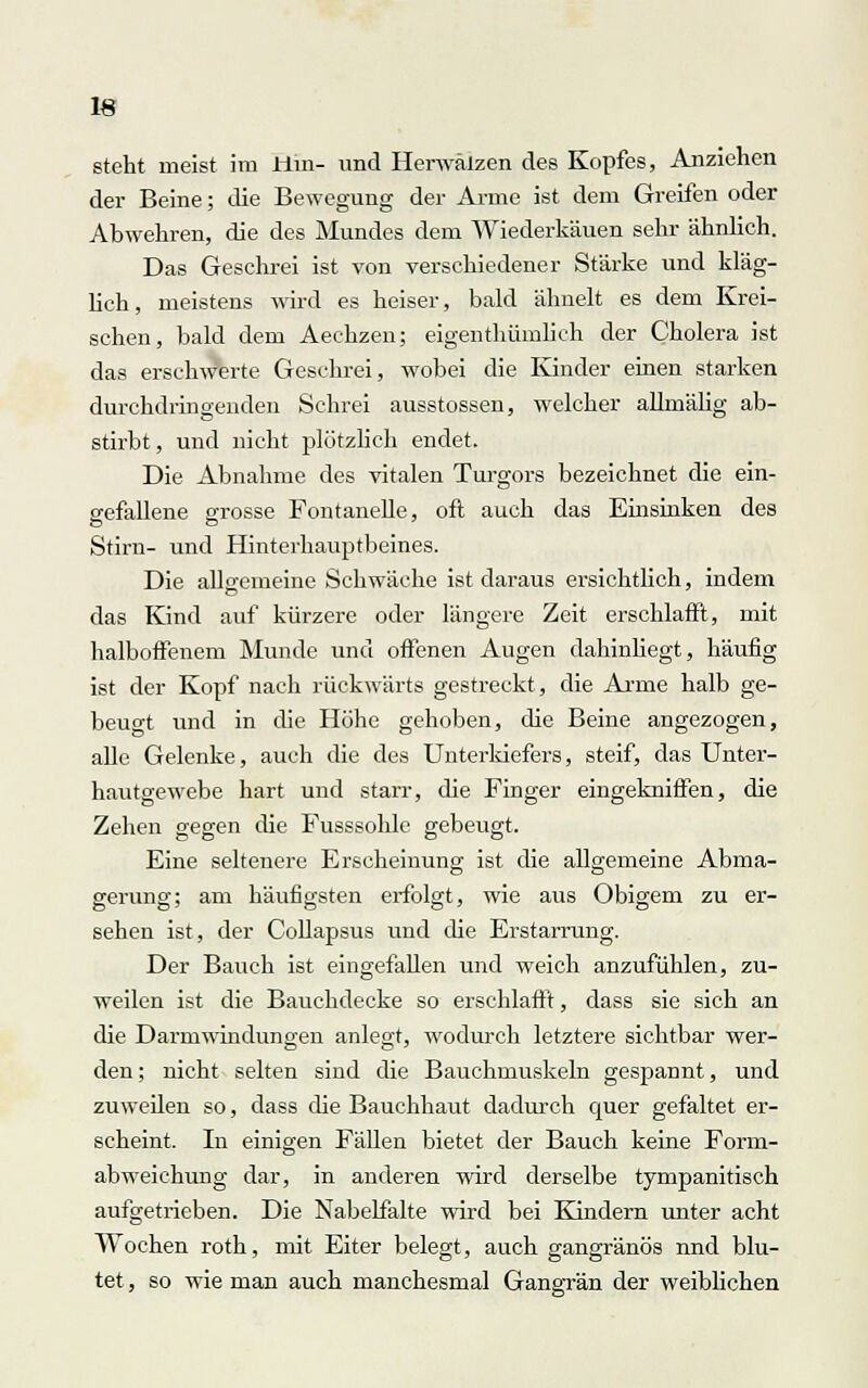 IS steht meist im Bin- und Herwälzen des Kopfes, Anziehen der Beine; die Bewegung der Arme ist dem Greifen oder Abwehren, die des Mundes dem Wiederkäuen sehr ähnlich. Das Geschrei ist von verschiedener Stärke und kläg- lich, meistens wird es heiser, bald ähnelt es dem Krei- schen, bald dem Aechzen; eigenthümlich der Cholera ist das erschwerte Geschrei, wobei die Kinder einen starken durchdringenden Schrei ausstossen, welcher alknälig ab- stirbt , und nicht plötzlich endet. Die Abnahme des vitalen Turgors bezeichnet die ein- gefallene grosse Fontanelle, oft auch das Einsinken des Stirn- und Hinterhauptbeines. Die allgemeine Schwäche ist daraus ersichtlich, indem das Kind auf kürzere oder längere Zeit erschlafft, mit halboffenem Munde und offenen Augen dahinliegt, häufig ist der Kopf nach rückwärts gestreckt, die Arme halb ge- beugt und in die Höhe gehoben, die Beine angezogen, alle Gelenke, auch die des Unterkiefers, steif, das Unter- hautgewebe hart und starr, die Finger eingekniffen, die Zehen gegen die Fusssohle gebeugt. Eine seltenere Erscheinung ist die allgemeine Abma- gerung; am häufigsten erfolgt, wie aus Obigem zu er- sehen ist, der Collapsus und die Erstarrung. Der Bauch ist eingefallen und weich anzufühlen, zu- weilen ist die Bauchdecke so erschlafft, dass sie sich an die Darmwindungen anlegt, wodurch letztere sichtbar wer- den ; nicht selten sind die Bauchmuskeln gespannt, und zuweilen so, dass die Bauchhaut dadurch quer gefaltet er- scheint. In einigen Fällen bietet der Bauch keine Form- abweichung dar, in anderen wird derselbe tympanitisch aufgetrieben. Die Nabelfalte wird bei Kindern unter acht Wochen roth, mit Eiter belegt, auch gangränös nnd blu- tet , so wie man auch manchesmal Gangrän der weiblichen