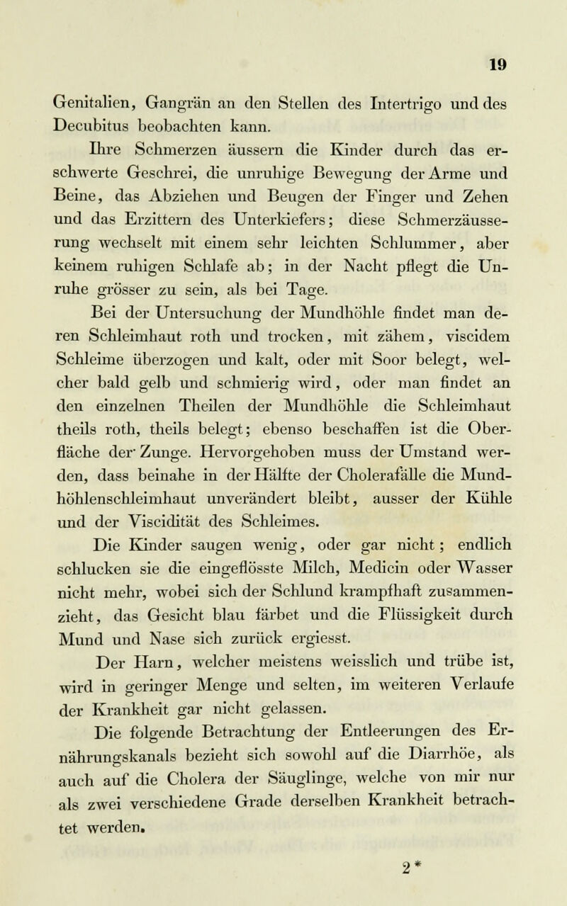 Genitalien, Gangrän an den Stellen des Intertrigo und des Decubitus beobachten kann. Ihre Schmerzen äussern die Kinder durch das er- schwerte Geschrei, die unruhige Bewegung der Arme und Beine, das Abziehen und Beugen der Finger und Zehen und das Erzittern des Unterkiefers; diese Schmerzäusse- rung wechselt mit einem sehr leichten Schlummer, aber keinem ruhigen Schlafe ab; in der Nacht pflegt die Un- ruhe grösser zu sein, als bei Tage. Bei der Untersuchung der Mundhöhle findet man de- ren Schleimhaut roth und trocken, mit zähem, viscidem Schleime überzogen und kalt, oder mit Soor belegt, wel- cher bald gelb und schmierig wird, oder man findet an den einzelnen Theilen der Mundhöhle die Schleimhaut theils roth, theils belegt; ebenso beschaffen ist die Ober- fläche der- Zunge. Hervorgehoben muss der Umstand wer- den, dass beinahe in der Hälfte der Cholerafälle die Mund- höhlenschleimhaut unverändert bleibt, ausser der Kühle und der Viscidität des Schleimes. Die Kinder saugen wenig, oder gar nicht; endlich schlucken sie die eingeflösste Milch, Medicin oder Wasser nicht mehr, wobei sich der Schlund krampfhaft zusammen- zieht, das Gesicht blau färbet und die Flüssigkeit durch Mund und Nase sich zurück ergiesst Der Harn, welcher meistens weisslich und trübe ist, wird in geringer Menge und selten, im weiteren Verlaufe der Krankheit gar nicht gelassen. Die folgende Betrachtung der Entleerungen des Er- nährunsskanals bezieht sich sowohl auf die Diarrhöe, als auch auf die Cholera der Säuglinge, welche von mir nur als zwei verschiedene Grade derselben Krankheit betrach- tet werden.