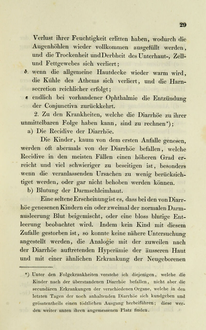 Verlust ihrer Feuchtigkeit erlitten haben, wodurch die Augenhöhlen wieder vollkommen ausgefüllt werden, und die Trockenheit und Derbheit des ünterhaut-, Zell- und Fettgewebes sich verliert; *. wenn die allgemeine Hautdecke wieder warm wird, die Kühle des Athems sich verliert, und die Harn- secretion reichlicher erfolgt; e endlich bei vorhandener Ophthalmie die Entzündung der Conjunctiva zurückkehrt. 2. Zu den Krankheiten, welche die Diarrhöe zu ihrer unmittelbaren Folge haben kann, sind zu rechnen*); a) Die Recidive der Diarrhöe. Die Kinder, kaum von dem ersten Anfalle genesen, werden oft abermals von der Diarrhöe befallen, welche Recidive in den meisten Fällen einen höheren Grad er- reicht und viel schwieriger zu beseitigen ist, besonders wenn die veranlassenden Ursachen zu wenig berücksich- tiget werden, oder gar nicht behoben werden können. b) Blutung der Darmschleimhaut. Eine seltene Erscheinung ist es, dass bei den von Diarr- höe genesenen Kindern ein oder zweimal der normalen Darm- ausleerung Blut beigemischt, oder eine bloss blutige Ent- leerung beobachtet wird. Indem kein Kind mit diesem Zufalle gestorben ist, so konnte keine nähere Untersuchung angestellt werden, die Analogie mit der zuweilen nach der Diarrhöe auftretenden Hyperämie der äusseren Haut und mit einer ähnlichen Erkrankung der Neugeborenen *) Unter den Folgekrankheiten verstehe ich diejenigen, welche die Kinder nach der überstandenen Diarrhöe befallen, nicht aber die seeundären Erkrankungen der verschiedenen Organe, welche in den letzten Tagen der noch anhaltenden Diarrhöe sich kundgeben und grösstentheils einen tödtlichen Ausgang herbeifuhren; diese wer- den weiter unten ihren angemessenen Platz finden.