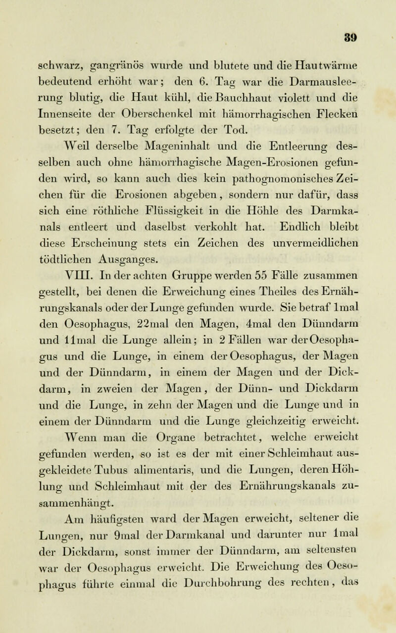 schwarz, gangränös wurde und blutete und die Hau twärnie bedeutend erhöht war; den 6. Tag war die Darmauslee- rung blutig, die Haut kühl, die Bauchhaut violett und die Inuenseite der Oberschenkel mit hämorrhasrischen Flecken besetzt; den 7. Tag erfolgte der Tod. Weil derselbe Mageninhalt und die Entleerung des- selben auch ohne hämorrhagische Magen-Erosionen gefun- den wird, so kann auch dies kein pathognomonisches Zei- chen für die Erosionen abgeben, sondern nur dafür, dass sich eine röthliche Flüssigkeit in die Höhle des Darmka- nals entleert und daselbst verkohlt hat. Endlich bleibt diese Erscheinung stets ein Zeichen des unvermeidlichen tödtlichen Ausganges. VHI. In der achten Gruppe werden 55 Fälle zusammen gestellt, bei denen die Erweichung eines Theiles des Ernäh- rungskanals oder der Lunge gefunden wurde. Sie betraf lrnal den Oesophagus, 22mal den Magen, 4mal den Dünndarm und 11 mal die Lunge allein; in 2 Fällen war der Oesopha- gus und die Lunge, in einem der Oesophagus, der Magen und der Dünndarm, in einem der Magen und der Dick- darm, in zweien der Magen, der Dünn- und Dickdarm und die Lunge, in zehn der Magen und die Lunge und in einem der Dünndarm und die Lunge gleichzeitig erweicht. Wenn man die Organe betrachtet, welche erweicht gefunden werden, so ist es der mit einer Schleimhaut aus- gekleidete Tubus alimentaris, und die Lungen, deren Höh- lung und Schleimhaut mit der des Ernährungskanals zu- sammenhängt. Am häufigsten ward der Magen erweicht, seltener die Lunten, nur 9mal der Darmkanal und darunter nur lmal der Dickdarm, sonst immer der Dünndarm, am seltensten war der Oesophagus erweicht. Die Erweichung des Oeso- phagus führte einmal die Durchbohrung des rechten, das