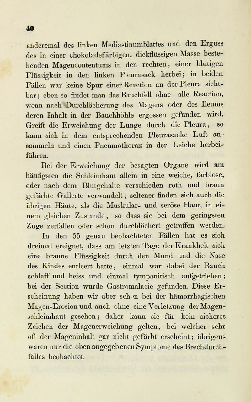 anderemal des linken Mediastinumblattes und den Erguss des in einer chokoladef ärbigen, dickflüssigen Masse beste- henden Magencontentums in den rechten, einer blutigen Flüssigkeit in den linken Pleurasack herbei; in beiden Fällen war keine Spur einer Reaction an der Pleura sicht- bar ; eben so findet man das Bauchfell ohne alle Reaction, wenn nach Durchlöcherung des Magens oder des Heums deren Inhalt in der Bauchhöhle ergossen gefunden wird. Greift die Erweichung der Lunge durch die Pleura, so kann sich in dem entsprechenden Pleurasäcke Luft an- sammeln und einen Pneumothorax in der Leiche herbei- führen. Bei der Erweichung der besagten Organe wird am häufigsten die Schleimhaut allein in eine weiche, farblose, oder nach dem Blutgehalte verschieden roth und braun gefärbte Gallerte verwandelt; seltener finden sich auch die übrigen Häute, als die Muskulär- und seröse Haut, in ei- nem gleichen Zustande, so dass sie bei dem geringsten Zuge zerfallen oder schon durchlöchert getroffen werden. In den 55 genau beobachteten Fällen hat es sich dreimal ereignet, dass am letzten Tage der Krankheit sich eine braune Flüssigkeit durch den Mund und die Nase des Kindes entleert hatte, einmal war dabei der Bauch schlafi0 und heiss und einmal tympanitisch aufgetrieben; bei der Section wurde Gastromalacie gefunden. Diese Er- scheinung haben wir aber schon bei der hämorrhagischen Magen-Erosion und auch ohne eine Verletzung der Magen- schleimhaut gesehen; daher kann sie für kein sicheres Zeichen der Magenerweichung gelten, bei welcher sehr oft der Mageninhalt gar nicht gefärbt erscheint; übrigens waren nur die oben angegeb enen Symptome des Brechdurch- falles beobachtet.