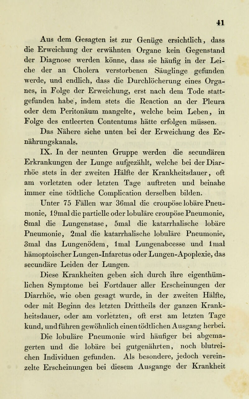 Aus dem Gesagten ist zur Genüge ersichtlich, dass die Erweichung der erwähnten Organe kein Gegenstand der Diagnose werden könne, dass sie häufig in der Lei- che der an Cholera verstorbenen Säuglinge gefunden werde, und endlich, dass die Durchlöcherung eines Orga- nes, in Folge der Erweichung, erst nach dem Tode statt- gefunden habe, indem stets die Reaction an der Pleura oder dem Peritonäum mangelte, welche beim Leben, in Folge des entleerten Contentums hätte erfolgen müssen. Das Nähere siehe unten bei der Erweichung des Er- nährungskanals. IX. In der neunten Gruppe werden die secundären Erkrankungen der Lunge aufgezählt, welche bei der Diar- rhöe stets in der zweiten Hälfte der Krankheitsdauer, oft am vorletzten oder letzten Tage auftreten und beinahe immer eine tödtliche Complication derselben bilden. Unter 75 Fällen war 36mal die croupöse lobäre Pneu- monie, 19mal die partielle oder lobuläre croupöse Pneumonie, 8mal die Lungenstase, 5mal die katarrhalische lobäre Pneumonie, 2mal die katarrhalische lobuläre Pneumonie, 3mal das Lungenödem, lmal Lungenabeesse und lmal hämoptoischer Lungen-Infarctus oder Lungen-Apoplexie, das seeundäre Leiden der Lungen. Diese Krankheiten geben sich durch ihre eigenthüm- lichen Symptome bei Fortdauer aller Erscheinungen der Diarrhöe, wie oben gesagt wurde, in der zweiten Hälfte, oder mit Beginn des letzten Drittheils der ganzen Krank- heitsdauer, oder am vorletzten, oft erst am letzten Tage kund, und führen gewöhnlich einen tödtlichen Ausgang herbei. Die lobuläre Pneumonie wird häufiger bei abgema- gerten und die lobäre bei gutgenährten, noch blutrei- chen Individuen gefunden. Als besondere, jedoch verein- zelte Erscheinungen bei diesem Ausgange der Krankheit