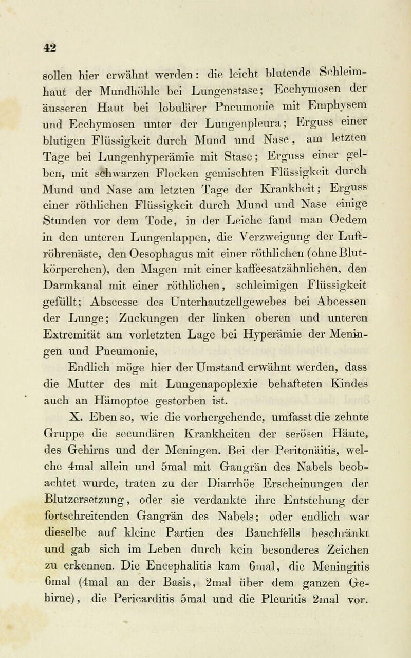 sollen hier erwähnt werden: die leicht blutende Sehleim- haut der Mundhöhle bei Lungenstase; Ecchymosen der äusseren Haut bei lobulärer Pneumonie mit Emphysem und Ecchymosen unter der Lungenpleura; Erguss einer blutigen Flüssigkeit durch Mund und Nase , am letzten Tage bei Lungenhyperämie mit Stase; Erguss einer gel- ben, mit schwarzen Flocken gemischten Flüssigkeit durch Mund und Nase am letzten Tage der Krankheit; Erguss einer röthliehen Flüssigkeit durch Mund und Nase einige Stunden vor dem Tode, in der Leiche fand man Oeclem in den unteren Lungenlappen, die Verzweigung der Luft- röhrenäste, den Oesophagus mit einer röthliehen (ohne Blut- körperchen), den Magen mit einer kaffeesatzähnlichen, den Darmkanal mit einer röthliehen, schleimigen Flüssigkeit gefüllt; Abscesse des Unterhautzellgewebes bei Abcessen der Lunge; Zuckungen der linken oberen und unteren Extremität am vorletzten Lage bei Hyperämie der Menin- gen und Pneumonie, Endlich möge hier der Umstand erwähnt werden, dass die Mutter des mit Lungenapoplexie behafteten Kindes auch an Hämoptoe gestorben ist. X. Eben so, wie die vorhergehende, umfasst die zehnte Gruppe die seeundären Krankheiten der serösen Häute, des Gehirns und der Meningen. Bei der Peritonäitis, wel- che 4mal allein und 5mal mit Gangrän des Nabels beob- achtet wurde, traten zu der Diarrhöe Erscheinungen der Blutzersetzung, oder sie verdankte ihre Entstehung der fortschreitenden Gangrän des Nabels; oder endlich war dieselbe auf kleine Partien des Bauchfells beschränkt und gab sich im Leben durch kein besonderes Zeichen zu erkennen. Die Encephalitis kam 6mal, die Meningitis 6mal (4mal an der Basis, 2mal über dem ganzen Ge- hirne) , die Pericarditis 5mal und die Pleuritis 2mal vor.