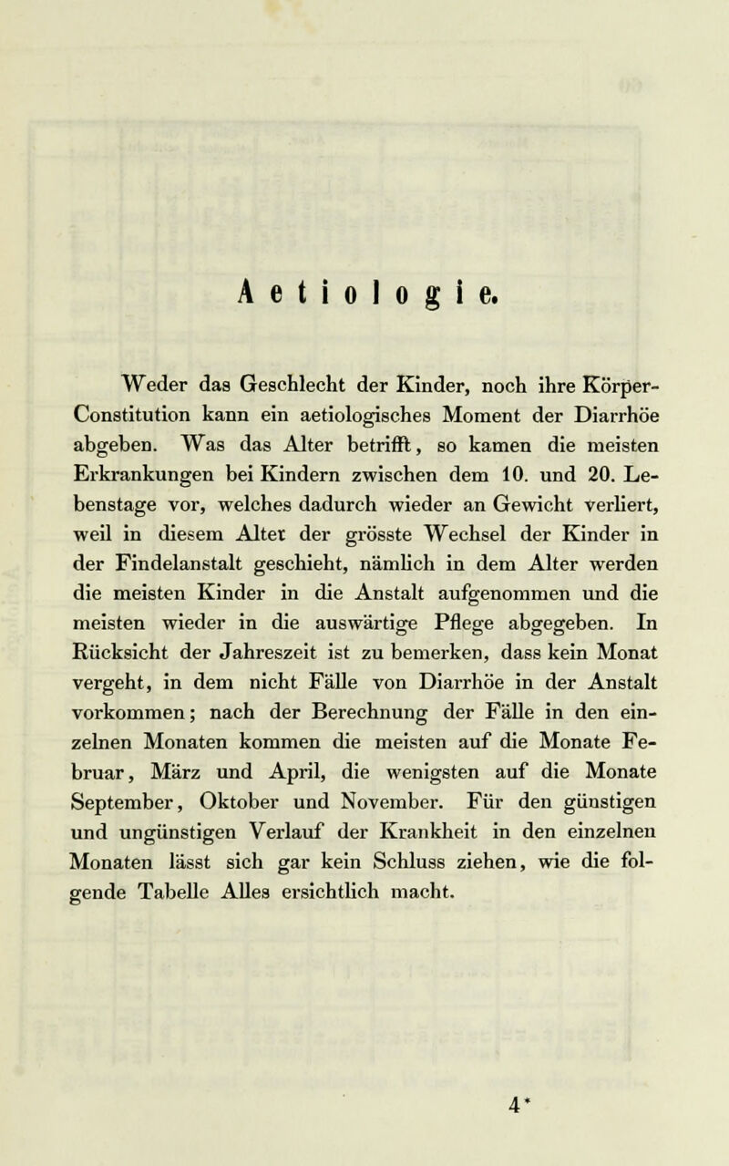 A e t i o 1 o g i e. Weder das Geschlecht der Kinder, noch ihre Körper- Constitution kann ein aetiologisches Moment der Diarrhöe abgeben. Was das Alter betrifft, so kamen die meisten Erkrankungen bei Kindern zwischen dem 10. und 20. Le- benstage vor, welches dadurch wieder an Gewicht verliert, weil in diesem Alter der grösste Wechsel der Kinder in der Findelanstalt geschieht, nämlich in dem Alter werden die meisten Kinder in die Anstalt aufgenommen und die meisten wieder in die auswärtige Pflege abgegeben. In Rücksicht der Jahreszeit ist zu bemerken, dass kein Monat vergeht, in dem nicht Fälle von Diarrhöe in der Anstalt vorkommen; nach der Berechnung der Fälle in den ein- zelnen Monaten kommen die meisten auf die Monate Fe- bruar, März und April, die wenigsten auf die Monate September, Oktober und November. Für den günstigen und ungünstigen Verlauf der Krankheit in den einzelnen Monaten lässt sich gar kein Schluss ziehen, wie die fol- gende Tabelle Alles ersichtlich macht. 4*