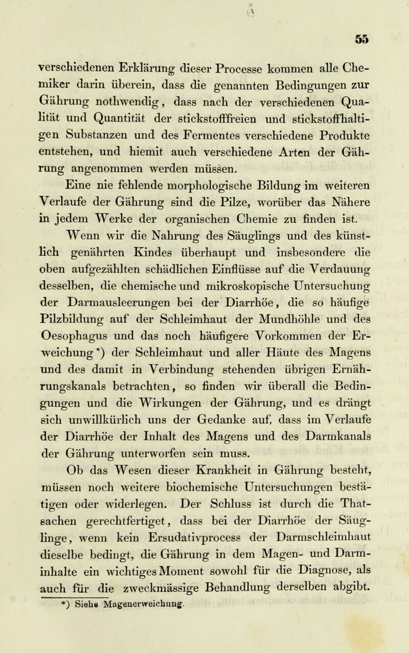 verschiedenen Erklärung dieser Processe kommen alle Che- miker darin überein, dass die genannten Bedingungen zur Gährung nothwendig, dass nach der verschiedenen Qua- lität und Quantität der stickstofffreien und stickstoffhalti- gen Substanzen und des Fermentes verschiedene Produkte entstehen, und hiemit auch verschiedene Arten der Gäh- rung angenommen werden müssen. Eine nie fehlende morphologische Bildung im weiteren Verlaufe der Gährung sind die Pilze, worüber das Nähere in jedem Werke der organischen Chemie zu finden ist. Wenn wir die Nahrung des Säuglings und des künst- lich genährten Kindes überhaupt und insbesondere die oben aufgezählten schädlichen Einflüsse auf die Verdauung desselben, die chemische und mikroskopische Untersuchung der Darmausleerungen bei der Diarrhöe, die so häufige Pilzbildung auf der Schleimhaut der Mundhöhle und des Oesophagus und das noch häufigere Vorkommen der Er- weichung*) der Schleimhaut und aller Häute des Magens und des damit in Verbindung stehenden übrigen Ernäh- rungskanals betrachten, so finden wir überall die Bedin- gungen und die Wirkungen der Gährung, und es drängt sich unwillkürlich uns der Gedanke auf, dass im Verlaufe der Diarrhöe der Inhalt des Magens und des Darmkanals der Gährung unterworfen sein muss. Ob das Wesen dieser Krankheit in Gährung besteht, müssen noch weitere biochemische Untersuchungen bestä- tigen oder widerlegen. Der Schluss ist durch die That- sachen gerechtfertiget, dass bei der Diarrhöe der Säug- linge, wenn kein Ersudativprocess der Darmschleimhaut dieselbe bedingt, die Gährung in dem Magen- und Darm- inhalte ein wichtiges Moment sowohl für die Diagnose, als auch für die zweckmässige Behandlung derselben abgibt. *) Siehe Magenervreichung.