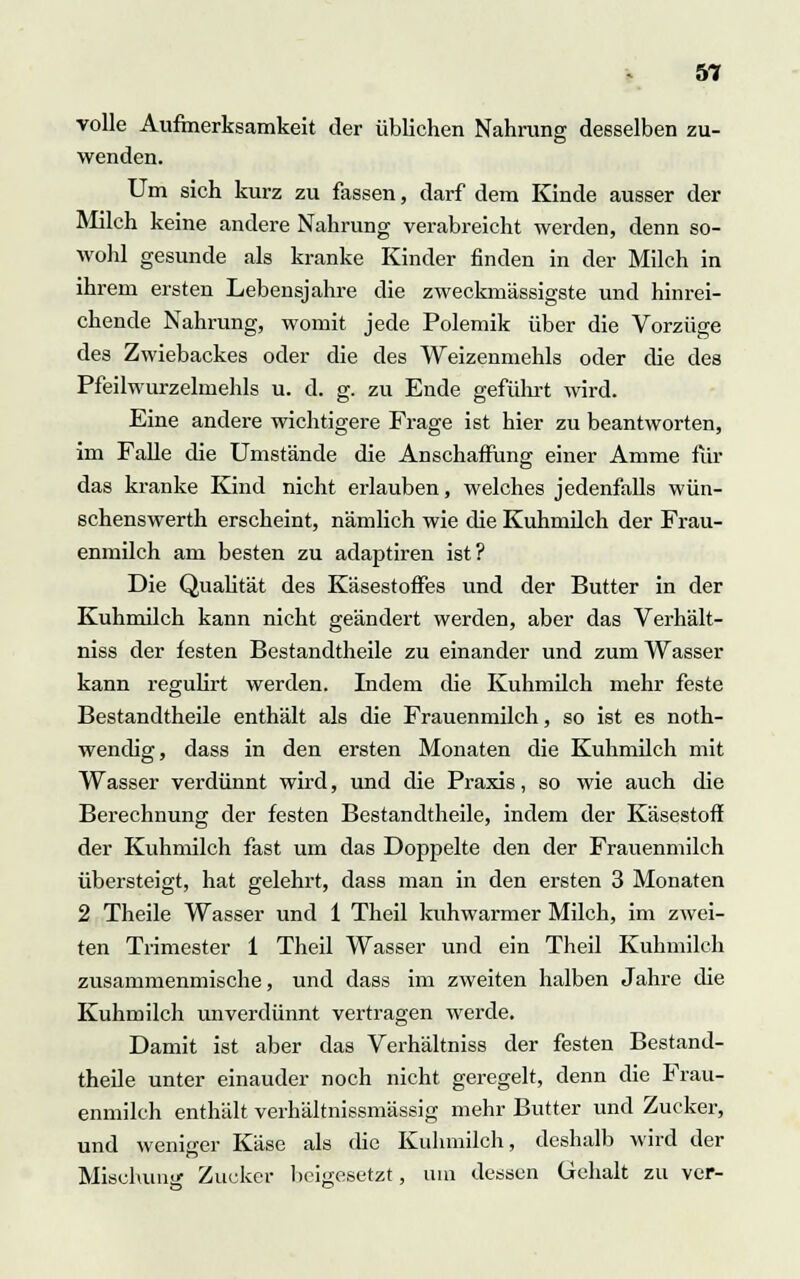 volle Aufmerksamkeit der üblichen Nahrung desselben zu- wenden. Um sich kurz zu fassen, darf dem Kinde ausser der Milch keine andere Nahrung verabreicht werden, denn so- wohl gesunde als kranke Kinder finden in der Milch in ihrem ersten Lebensjahre die zweckmässigste und hinrei- chende Nahrung, womit jede Polemik über die Vorzüge des Zwiebackes oder die des Weizenmehls oder die des Pfeilwurzelmehls u. d. g. zu Ende geführt wird. Eine andere wichtigere Frage ist hier zu beantworten, im Falle die Umstände die Anschaffung einer Amme für das kranke Kind nicht erlauben, welches jedenfalls wün- schenswerth erscheint, nämlich wie die Kuhmilch der Frau- enmilch am besten zu adaptiren ist? Die Qualität des Käsestoffes und der Butter in der Kuhmilch kann nicht geändert werden, aber das Verhält- niss der festen Bestandtheile zu einander und zum Wasser kann regulirt werden. Indem die Kuhmilch mehr feste Bestandtheile enthält als die Frauenmilch, so ist es noth- wenclig, dass in den ersten Monaten die Kuhmilch mit Wasser verdünnt wird, und die Praxis, so wie auch die Berechnung der festen Bestandtheile, indem der Käsestoff der Kuhmilch fast um das Doppelte den der Frauenmilch übersteigt, hat gelehrt, dass man in den ersten 3 Monaten 2 Theile Wasser und 1 Theil kuhwarmer Milch, im zwei- ten Trimester 1 Theil Wasser und ein Theil Kuhmilch zusammenmische, und dass im zweiten halben Jahre die Kuhmilch unverdünnt vertragen werde. Damit ist aber das Verhältniss der festen Bestand- theile unter einauder noch nicht geregelt, denn die Frau- enmilch enthält verhältnissmässig mehr Butter und Zucker, und weniger Käse als die Kuhmilch, deshalb wird der Mischung Zucker beigesetzt, um dessen Gehalt zu ver-