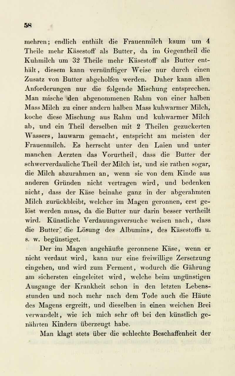 mehren; endlich enthält die Frauenmilch kaum um 4 Theile mehr Käsestoff als Butter, da im Gegentheil die Kuhmilch um 32 Theile mehr Käsestoff als Butter ent- hält , diesem kann vernünftiger Weise nur durch einen Zusatz von Butter abgeholfen werden. Daher kann allen Anforderungen nur die folgende Mischung entsprechen. Man mische den abgenommenen Rahm von einer halben Mass Milch zu einer andern halben Mass kuhwarmer Milch, koche diese Mischung aus Rahm und kuhwarmer Milch ab, und ein Theil derselben mit 2 Theilen gezuckerten Wassers, lauwarm gemacht, entspricht am meisten der Frauenmilch. Es herrscht unter den Laien und unter manchen Aerzten das Vorurtheil, dass die Butter der schwerverdauliche Theil der Milch ist, und sie rathen sogar, die Milch abzurahmen an, wenn sie von dem Kinde aus anderen Gründen nicht vertragen wird, und bedenken nicht, dass der Käse beinahe ganz in der abgerahmten Milch zurückbleibt, welcher im Magen geronnen, erst ge- löst werden muss, da die Butter nur darin besser vertheilt wird. Künstliche Verdauungsversuche weisen nach, dass die Butter, die Lösung des Albumins, des Käsestoffs u. s. w. begünstiget. Der im Magen angehäufte geronnene Käse, wenn er nicht verdaut wird, kann nur eine freiwillige Zersetzung eingehen, und wird zum Ferment, wodurch die Gährung am sichersten eingeleitet wird, welche beim ungünstigen Ausgange der Krankheit schon in den letzten Lebens- stunden und noch mehr nach dem Tode auch die Häute des Magens ergreift, und dieselben in einen weichen Brei verwandelt, wie ich mich sehr oft bei den künstlich ge- nährten Kindern überzeugt habe. Man klagt stets über die schlechte Beschaffenheit der