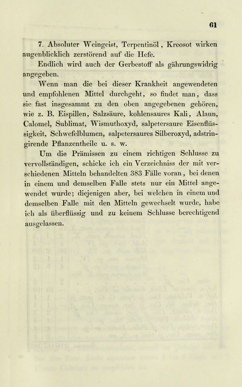 Ol 7. Absoluter Weingeist, Terpentinöl, Kreosot wirken augenblicklich zerstörend auf die Hefe. Endlich wird auch der Gerbestoff als gährungswidrig angegeben. Wenn man die bei dieser Krankheit angewendeten und empfohlenen Mittel durchgeht, so findet man, dass sie fast insgesammt zu den oben angegebenen gehören, wie z. B. Eispillen, Salzsäure, kohlensaures Kali, Alaun, Calomel, Sublimat, Wismuthoxyd, salpetersaure Eisenflüs- sigkeit, Schwefelblumen, salpetersaures Silberoxyd, adstrin- girende Pflanzentheile u. s. w. Um die Prämissen zu einem richtigen Schlüsse zu vervollständigen, schicke ich ein Verzeichniss der mit ver- schiedenen Mitteln behandelten 383 Fälle voran, bei denen in einem und demselben Falle stets nur ein Mittel ange- wendet wurde; diejenigen aber, bei welchen in einem und demselben Falle mit den Mitteln gewechselt wurde, habe ich als überflüssig und zu keinem Schlüsse berechtigend ausgelassen.