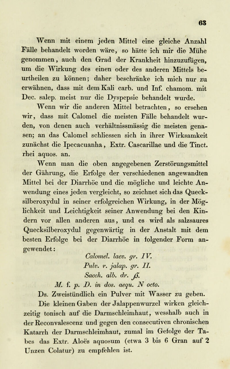 Wenn mit einem jeden Mittel eine gleiche Anzahl Fälle behandelt worden wäre, so hätte ich mir die Mühe genommen, auch den Grad der Krankheit hinzuzufügen, um die Wirkung des einen oder des anderen Mittels be- urtheilen zu können; daher beschränke ich mich nur zu erwähnen, dass mit dem Kali carb. und Inf. chamom. mit Dec. salep. meist nur die Dyspepsie behandelt wurde. Wenn wir die anderen Mittel betrachten, so ersehen wir, dass mit Calomel die meisten Fälle behandelt wur- den, von denen auch verhältnissmässig die meisten gena- sen; an das Calomel schliessen sich in ihrer Wirksamkeit zunächst die Ipecacuanha, Extr. Cascarillae und die Tinct. rhei aquos. an. Wenn man die oben angegebenen Zerstörungsmittel der Gährung, die Erfolge der verschiedenen angewandten Mittel bei der Diarrhöe und die mögliche und leichte An- wendung eines jeden vergleicht, so zeichnet sich das Queck- silberoxydul in seiner erfolgreichen Wirkung, in der Mög- lichkeit und Leichtigkeit seiner Anwendung bei den Kin- dern vor allen anderen aus, und es wird als salzsaures Quecksilberoxydul gegenwärtig in der Anstalt mit dem besten Erfolge bei der Diarrhöe in folgender Form an- gewendet : Calomel. laev. gr. IV. JPulv. r. jalap. gr. II. Sacoh. alb. dr. ß. M. f. p. D. in dos. aequ. N octo. Ds. Zweistündlich ein Pulver mit Wasser zu geben. Die kleinen Gaben der Jalappenwurzel wirken gleich- zeitig tonisch auf die Darmschleimhaut, wesshalb auch in der Reconvalescenz und gegen den consecutiven chronischen Katarrh der Darmschleimhaut, zumal im Gefolge der Ta- bes das Extr. Aloes aquosum (etwa 3 bis 6 Gran auf 2 Unzen Colatur) zu empfehlen ist.