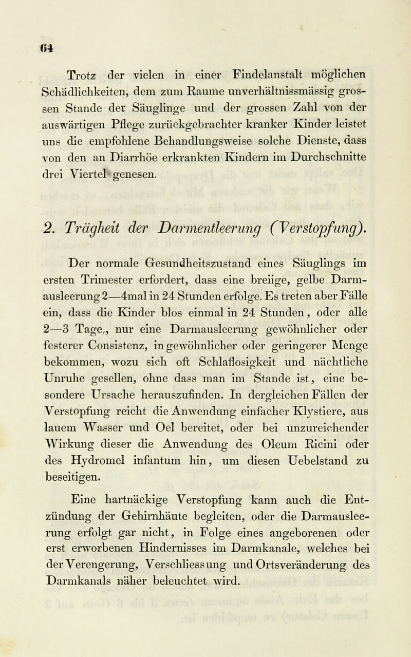 Trotz der vielen in einer Findelanstalt möglichen Schädlichkeiten, dem zum Räume unverhältnissmässig gros- sen Stande der Säuglinge und der grossen Zahl von der auswärtigen Pflege zurückgebrachter kranker Kinder leistet uns die empfohlene Behandlungsweise solche Dienste, dass von den an Diarrhöe erkrankten Kindern im Durchschnitte drei Viertel genesen. 2. Trägheit der Darmentleerung (Verstopfung). Der normale Gesundheitszustand eines Säuglings im ersten Trimester erfordert, dass eine breiige, gelbe Darm- ausleerung 2—4mal in 24 Stunden erfolge. Es treten aber Fälle ein, dass die Kinder blos einmal in 24 Stunden, oder alle 2—3 Tage,, nur eine Darmausleerung gewöhnlicher oder festerer Consistenz, in gewöhnlicher oder geringerer Menge bekommen, wozu sich oft Schlaflosigkeit und nächtliche Unruhe gesellen, ohne dass man im Stande ist, eine be- sondere Ursache herauszufinden. In dergleichen Fällen der Verstopfung reicht die Anwendung einfacher Klystiere, aus lauem Wasser und Oel bereitet, oder bei unzureichender Wirkung dieser die Anwendung des Oleum Ricini oder des Hydromel infantum hin, um diesen Uebelstand zu beseitigen. Eine hartnäckige Verstopfung kann auch die Ent- zündung der Gehirnhäute begleiten, oder die Darmauslee- rung erfolgt gar nicht, in Folge eines angeborenen oder erst erworbenen Hindernisses im Darmkanale, welches bei der Verengerung, Verschliessung und Ortsveränderung des Darmkanals näher beleuchtet wird.