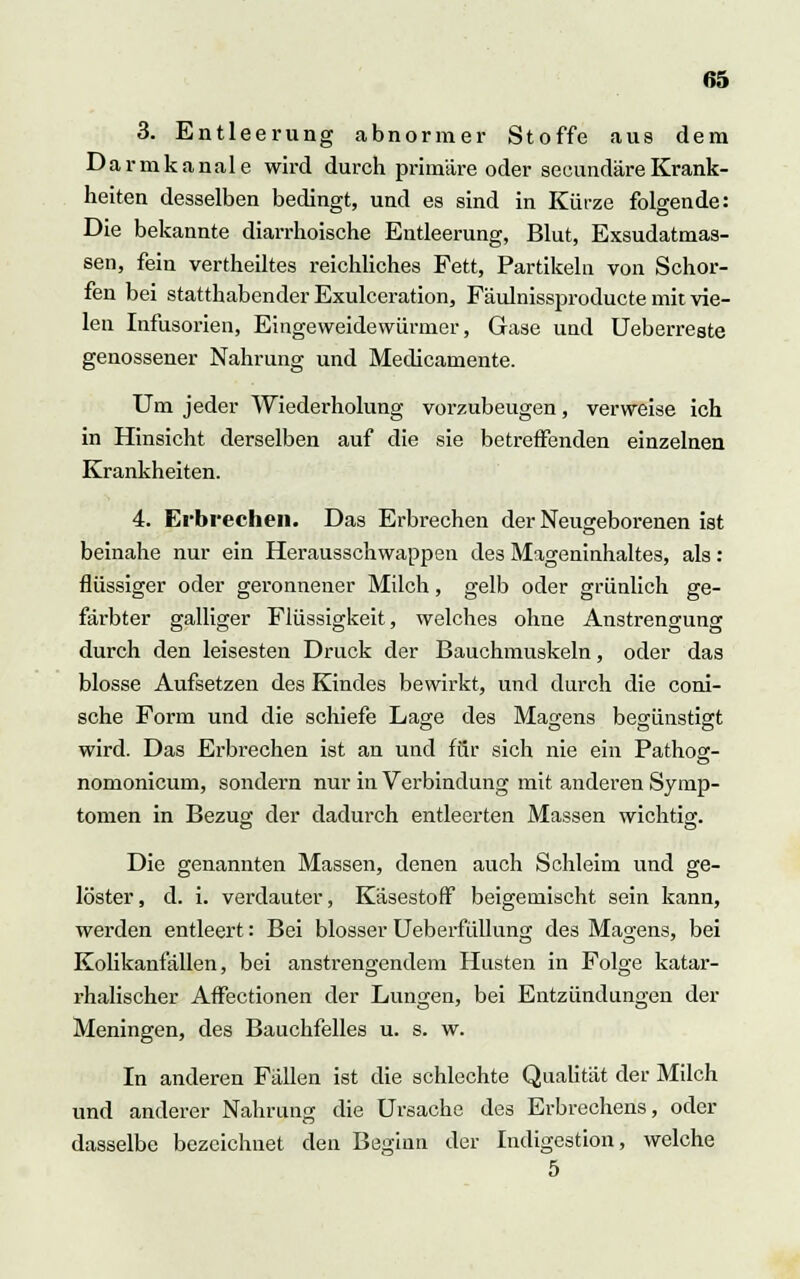 3. Entleerung abnormer Stoffe aus dem Darmkanale wird durch primäre oder seeundäreKrank- heiten desselben bedingt, und es sind in Kürze folgende: Die bekannte diarrhoische Entleerung, Blut, Exsudatmas- sen, fein vertheiltes reichliches Fett, Partikeln von Schor- fen bei statthabender Exulceration, Fäulnissproducte mit vie- len Infusorien, Eingeweidewürmer, Gase und Ueberreste genossener Nahrung und Medicamente. Um jeder Wiederholung vorzubeugen, verweise ich in Hinsicht derselben auf die sie betreifenden einzelnen Krankheiten. 4. Erbrechen. Das Erbrechen der Neugeborenen ist beinahe nur ein Herausschwappen des Mageninhaltes, als : flüssiger oder geronnener Milch, gelb oder grünlich ge- färbter galliger Flüssigkeit, welches ohne Anstrengung durch den leisesten Druck der Bauchmuskeln, oder das blosse Aufsetzen des Kindes bewirkt, und durch die coni- sche Form und die schiefe Lage des Magens begünstigt wird. Das Erbrechen ist an und für sich nie ein Pathos- nomonicum, sondern nur in Verbindung mit anderen Symp- tomen in Bezug der dadurch entleerten Massen wichtig. Die genannten Massen, denen auch Schleim und ge- löster, d. i. verdauter, Käsestoff beigemischt sein kann, werden entleert: Bei blosser Ueberfüllung des Magens, bei Kolikanfällen, bei anstrengendem Husten in Folge katar- rhalischer Affectionen der Lungen, bei Entzündungen der Meningen, des Bauchfelles u. s. w. In anderen Fällen ist die schlechte Qualität der Milch und anderer Nahrung die Ursache des Erbrechens, oder dasselbe bezeichnet den Beginn der Indigestion, welche 5