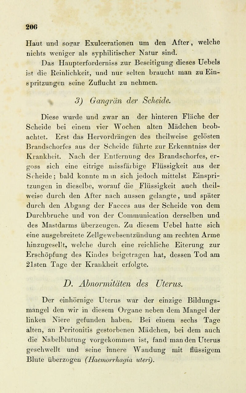 Haut und sosar Exulcerationen um den After, welche nichts weniger als syphilitischer Natur sind. Das Haupterforderniss zur Beseitigung dieses Uebels ist die Reinlichkeit, und nur selten braucht man zu Ein- spritzungen seine Zuflucht zu nehmen. 3) Gangrän der Scheide. Diese wurde und zwar an der hinteren Fläche der Scheide bei einem vier Wochen alten Mädchen beob- achtet. Erst das Hervordrängen des theilweise gelösten Brandschorfes aus der Scheide führte zur Erkenntnis« der Krankheit. Nach der Entfernung des Brandschorfes, er- goss sich eine eitrige missfäibige Flüssigkeit aus der Scheide; bald konnte mm sich jedoch mittelst Einspri- tzungen in dieselbe, worauf die Flüssigkeit auch theil- weise durch den After nach aussen gelangte, und später durch den Abgang der Faeces aus der Scheide von dem Durchbruche und von der Comraunication derselben und des Mastdarms überzeugen. Zu diesem Uebel hatte sich eine ausgebreitete Zellgewebsentzündung am rechten Arme hinzugeselit, welche durch eine reichliche Eiterung zur Erschöpfung des Kindes beigetragen hat, dessen Tod am 21sten Tage der Krankheit erfolgte. D. Abnormitäten des Uterus. Der einhörnige Uterus war der einzige Bildungs- mangel den wir in diesem Organe neben dem Mangel der linken Niere gefunden haben. Bei einem sechs Tage alten, an Peritonitis gestorbenen Mädchen, bei dem auch die Nabelblutung vorgekommen ist, fand man den Uterus geschwellt und seine innere Wandung mit flüssigem Blute überzogen (Haemorrhagia uteri).