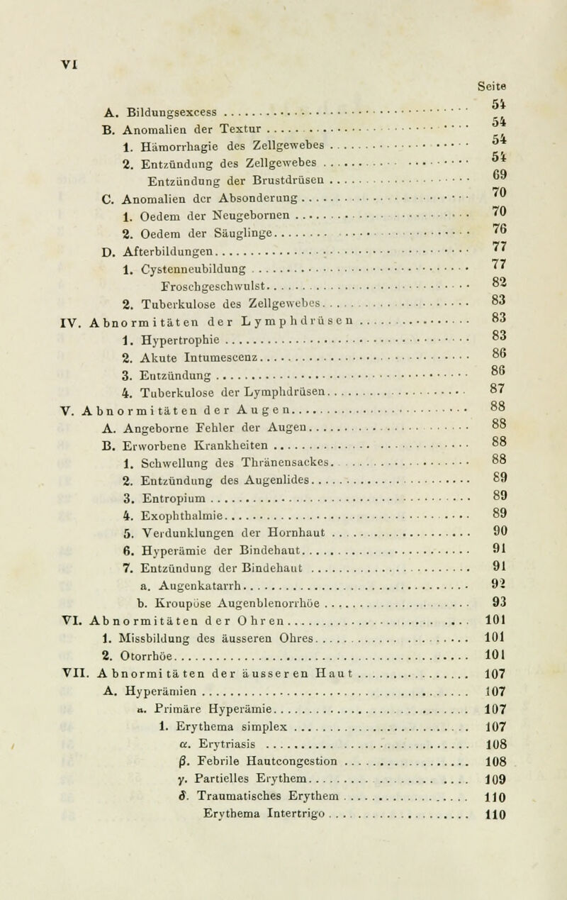 Seite 51 A. Bildungsexcess B. Anomalien der Textur ■ • ■ ■ 1. Hämorrhagie des Zellgewebes 5* 2. Entzündung des Zellgewebes ö* 69 Entzündung der Brustdrüsen 70 C. Anomalien der Absonderung 1. Oedem der Neugebornen ' 2. Oedem der Säuglinge 76 D. Afterbildungen • ' * 1. Cystenneubildung ^7 Froschgeschwulst °4 2. Tuberkulose des Zellgewebes 83 IV. Abnorm itäten der Lymphdrüsen 83 1. Hypertrophie 3 2. Akute Intumescenz 8o 3. Entzündung 86 4. Tuberkulose der Lymphdrüsen 87 V. Abnormi täten der Augen 88 A. Angeborne Fehler der Augen 88 B. Erworbene Krankheiten 88 1. Schwellung des Thränensackes. 88 2. Entzündung des Augenlides 89 3. Entropium 89 4. Exophthalmie • • • 89 5. Verdunklungen der Hornhaut 90 6. Hyperämie der Bindehaut 91 7. Entzündung der Bindehaut 91 a. Augenkatarrh 92 b. Kroupüse Augenblenorrhöe 93 VI. Abnormitäten der Ohren 101 1. Missbildung des äusseren Ohres 101 2. Otorrhöe 101 VII. Abnormitäten der äusseren Haut 107 A. Hyperämien 107 a. Primäre Hyperämie 107 1. Erythema simplex 107 a. Erytriasis 108 ß. Febrile Hauteongcstion 108 y. Partielles Erythem 109 S. Traumatisches Erythem 110 Erythema Intertrigo HO
