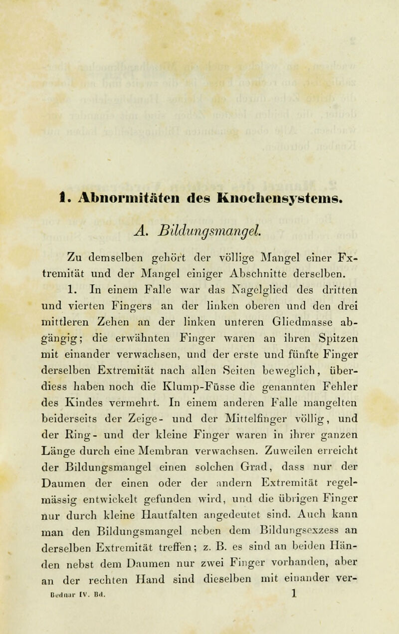 Ä. Bildungsmangel. Zu demselben gehört der völlige Mangel einer Fx- tremität und der Mangel einiger Abschnitte derselben. 1. In einem Falle war das Nagelglied des dritten und vierten Fingers an der linken oberen und den drei mittleren Zehen an der linken unteren Gliedmasse ab- gängig; die erwähnten Finger waren an ihren Spitzen mit einander verwachsen, und der erste und fünfte Finger derselben Extremität nach allen Seiten beweglich, über- diess haben noch die Klump-Fiisse die genannten Fehler des Kindes vermehrt. In einem anderen Falle mangelten beiderseits der Zeige- und der Mittelfinger völlig, und der Ring-- und der kleine Finger waren in ihrer ganzen Länge durch eine Membran verwachsen. Zuweilen erreicht der Bildungsmangel einen solchen Grad, dass nur der Daumen der einen oder der andern Extremität regel- mässig entwickelt gefunden wird, und die übrigen Finger nur durch kleine Hautfalten angedeutet sind. Auch kann man den Bildungsmangel neben dem Bildungsexzess an derselben Extremität treffen; z. B. es sind an beiden Hän- den nebst dem Daumen nur zwei Finger vorhanden, aber an der rechten Hand sind dieselben mit einander ver-