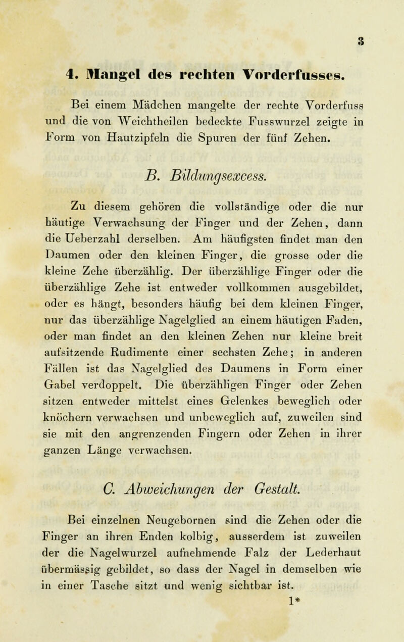 4. Mangel des rechten Vorderfusses. Bei einem Mädchen mangelte der rechte Vorderf'uss und die von Weichtheilen bedeckte Fusswurzel zeigte in Form von Hautzipfeln die Spuren der fünf Zehen. B. Bildungsexcess. Zu diesem gehören die vollständige oder die nur häutige Verwachsung der Finger und der Zehen, dann die Ueberzahl derselben. Am häufigsten findet man den Daumen oder den kleinen Finger, die grosse oder die kleine Zehe überzählig. Der überzählige Finger oder die überzählige Zehe ist entweder vollkommen ausgebildet, oder es hängt, besonders häufig bei dem kleinen Finger, nur das überzählige Nagelglied an einem häutigen Faden, oder man findet an den kleinen Zehen nur kleine breit aufsitzende Rudimente einer sechsten Zehe; in anderen Fällen ist das Nagelglied des Daumens in Form einer Gabel verdoppelt. Die überzähligen Finger oder Zehen sitzen entweder mittelst eines Gelenkes beweglich oder knöchern verwachsen und unbeweglich auf, zuweilen sind sie mit den angrenzenden Fingern oder Zehen in ihrer ganzen Länge verwachsen. C. Abweichungen der Gestalt. Bei einzelnen Neugebornen sind die Zehen oder die Finger an ihren Enden kolbig, ausserdem ist zuweilen der die Nagelwurzel aufnehmende Falz der Lederhaut übermässig gebildet, so dass der Nagel in demselben wie in einer Tasche sitzt und wenig sichtbar ist. 1*