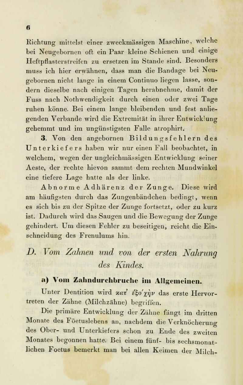 ltichtung mittelst einer zweckmässigen Maschine, welche bei Neugebornen oft ein Paar kleine Schienen und einige Heftpflasterstreifen zu ersetzen im Stande sind. Besonders muss ich hier erwähnen, dass man die Bandage bei Neu- gebornen nicht lange in einem Continuo liegen lasse, son- dern dieselbe nach einigen Tagen herabnehme, damit der Fuss nach Notwendigkeit durch einen oder zwei Tage ruhen könne. Bei einem lange bleibenden und fest anlie- genden Verbände wird die Extremität in ihrer Entwicklung gehemmt und im ungünstigsten Falle atrophirt. 3. Von den angebornen Bildungsfehlern des Unterkiefers haben wir nur einen Fall beobachtet, in welchem, wegen der ungleichmässigen Entwicklung seiner Aeste, der rechte hievon sammt dem rechten Mundwinkel eine tiefere Lage hatte als der linke. Abnorme Adhärenz der Zunge. Diese wird am häufigsten durch das Zungenbändchen bedingt, wenn es sich bis zu der Spitze der Zunge fortsetzt, oder zu kurz ist. Dadurch wird das Saugen und die Bewegung der Zunge gehindert. Um diesen Fehler zu beseitigen, reicht die Ein- schneidung des Frenulums hin. D. Vom Zahnen und von der ersten Nahrung des Kindes. a) Vom Zahndurchbruche im Allgemeinen. Unter Dentition wird xax e£o'%7jv das erste Hervor- treten der Zähne (Milchzähne) begriffen. Die primäre Entwicklung der Zähne fängt im dritten Monate des Föetuslebens an, nachdem die Verknöcherung des Ober- und Unterkiefers schon zu Ende des zweiten Monates begonnen hatte. Bei einem fünf- bis sechsmonat- lichen Foetus bemerkt man bei allen Keimen der Milch-