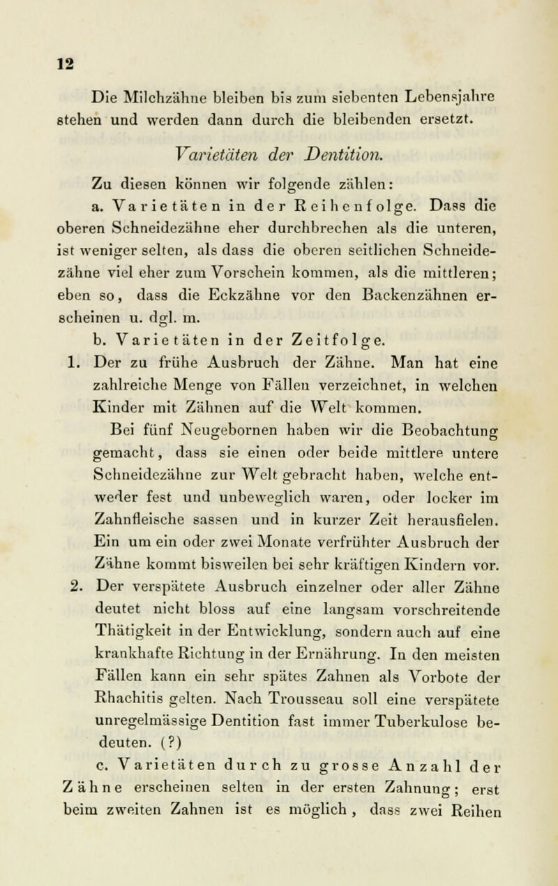 Die Milchzähne bleiben bis zum siebenten Lebensjahre stehen und werden dann durch die bleibenden ersetzt. Varietäten der Dentition. Zu diesen können wir folgende zählen: a. Varietäten in der Reihenfolge. Dass die oberen Schneidezähne eher durchbrechen als die unteren, ist weniger selten, als dass die oberen seitlichen Schneide- zähne viel eher zum Vorschein kommen, als die mittleren; eben so, dass die Eckzähne vor den Backenzähnen er- scheinen u. dgl. m. b. Varietäten in der Zeitfolge. 1. Der zu frühe Ausbruch der Zähne. Man hat eine zahlreiche Menge von Fällen verzeichnet, in welchen Kinder mit Zähnen auf die Welt kommen. Bei fünf Neugebornen haben wir die Beobachtung gemacht, dass sie einen oder beide mittlere untere Schneidezähne zur Welt gebracht haben, welche ent- weder fest und unbeweglich waren, oder locker im Zahnfleische sassen und in kurzer Zeit herausfielen. Ein um ein oder zwei Monate verfrühter Ausbruch der Zähne kommt bisweilen bei sehr kräftigen Kindern vor. 2. Der verspätete Ausbruch einzelner oder aller Zähne deutet nicht bloss auf eine langsam vorschreitende Thätigkeit in der Entwicklung, sondern auch auf eine krankhafte Richtung in der Ernährung. In den meisten Fällen kann ein sehr spätes Zahnen als Vorbote der Rhachitis gelten. Nach Trousseau soll eine verspätete unregelmässige Dentition fast immer Tuberkulose be- deuten. (?) c. Varietäten durch zu grosse Anzahl der Zähne erscheinen selten in der ersten Zahnuno-; erst beim zweiten Zahnen ist es möglich , dass zwei Reihen