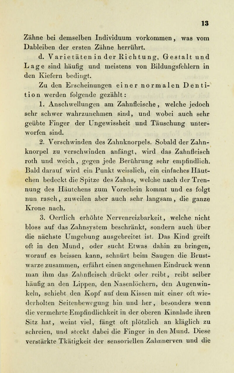 Zähne bei demselben Individuum vorkommen, was vom Dableiben der ersten Zähne herrührt. d. Varie täten in der Rieh tung, Gestaltund Lage sind häufig und meistens von Bildungsfehlern in den Kiefern bedingt. Zu den Erscheinungen einer normalen Denti- tion werden folgende gezählt: 1. Anschwellungen am Zahnfleische , welche jedoch sehr schwer wahrzunehmen sind, und wobei auch sehr geübte Finger der Ungewissheit und Täuschung unter- worfen sind. 2. Verschwinden des Zahnknorpels. Sobald der Zahn- knorpel zu verschwinden anfängt, wird das Zahnfleisch roth und weich, gegen jede Berührung sehr empfindlich. Bald darauf wird ein Punkt weisslich, ein einfaches Häut- chen bedeckt die Spitze des Zahns, welohe nach der Tren- nung des Häutchens zum Vorschein kommt und es folgt nun rasch, zuweilen aber auch sehr langsam, die ganze Krone nach. 3. Oertlich erhöhte Nervenreizbarkeit, welche nicht bloss auf das Zahnsystem beschränkt, sondern auch über die nächste Umgebung ausgebreitet ist. Das Kind greift oft in den Mund, oder sucht Etwas dahin zu bringen, worauf es beissen kann, schnürt beim Saugen die Brust- warze zusammen, erfährt einen angenehmen Eindruck wenn man ihm das Zahnfleisch drückt oder reibt, reibt selber häufig an den Lippen, den Nasenlöchern, den Augenwin- keln, schiebt den Kopf auf dein Kissen mit einer oft wie- derholten Seitenbewegung hin und her, besonders wenn die vermehrte Empfindlichkeit in der oberen Kinnlade ihren Sitz hat, weint viel, fängt oft plötzlich an kläglich zu schreien, und steckt dabei die Finger in den Mund. Diese verstärkte Tkäti<;keit der sensoriellen Zahnnerven und die