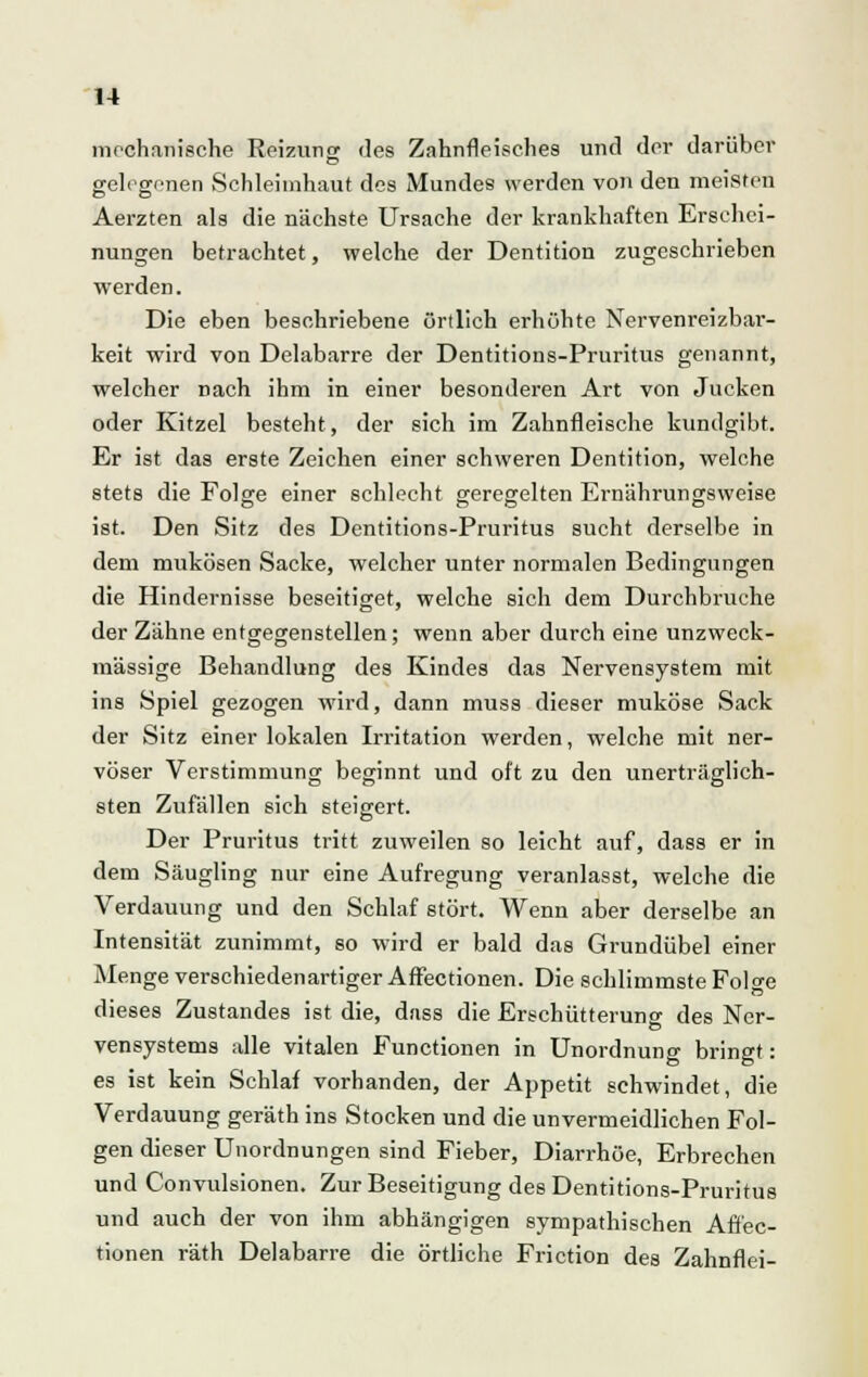 mechanische Reizung des Zahnfleisches und der darüber gelegenen Schleimhaut des Mundes werden von den meisten Aerzten als die nächste Ursache der krankhaften Erschei- nungen betrachtet, welche der Dentition zugeschrieben werden. Die eben beschriebene örtlich erhöhte Nervenreizbar- keit wird von Delabarre der Dentitions-Pruritus genannt, welcher nach ihm in einer besonderen Art von Jucken oder Kitzel besteht, der sich im Zahnfleische kundgibt. Er ist das erste Zeichen einer schweren Dentition, welche stets die Folge einer schlecht geregelten Ernährungsweise ist. Den Sitz des Dentitions-Pruritus sucht derselbe in dem mukösen Sacke, welcher unter normalen Bedingungen die Hindernisse beseitiget, welche sich dem Durchbruche der Zähne entgegenstellen; wenn aber durch eine unzweck- mässige Behandlung des Kindes das Nervensystem mit ins Spiel gezogen wird, dann muss dieser muköse Sack der Sitz einer lokalen Irritation werden, welche mit ner- vöser Verstimmung beginnt und oft zu den unerträglich- sten Zufällen sich steigert. Der Pruritus tritt zuweilen so leicht auf, dass er in dem Säugling nur eine Aufregung veranlasst, welche die Verdauung und den Schlaf stört. Wenn aber derselbe an Intensität zunimmt, so wird er bald das Grundübel einer Menge verschiedenartiger Affectionen. Die schlimmste Folge dieses Zustandes ist die, dass die Erschütterung des Ncr- vensystems alle vitalen Functionen in Unordnung bringt: es ist kein Schlaf vorhanden, der Appetit schwindet, die Verdauung geräth ins Stocken und die unvermeidlichen Fol- gen dieser Unordnungen sind Fieber, Diarrhöe, Erbrechen und Convulsionen. Zur Beseitigung des Dentitions-Pruritus und auch der von ihm abhängigen sympathischen Affec- tionen räth Delabarre die örtliche Friction des Zahnflei-