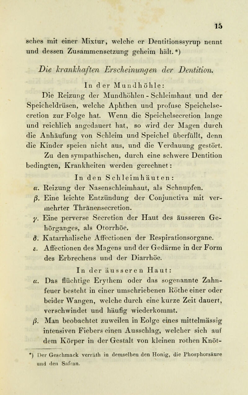 sohes mit einer Mixtur, welche er Dentitionssyrup nennt und dessen Zusammensetzung geheim hält. *) Die krankhaften Erscheinungen der Dentition. In der Mundhöhle: Die Reizung der Mundhöhlen - Schleimhaut und der Speicheldrüsen, welche Aphthen und profuse Speichelse- cretion zur Folge hat. Wenn die Speichelsecretion lange und reichlich angedauert hat, so wird der Magen durch die Anhäufung von Schleim und Speichel überfüllt, denn die Kinder speien nicht aus, und die Verdauung gestört. Zu den sympathischen, durch eine schwere Dentition bedingten, Krankheiten werden gerechnet: In den Schleimhäuten: «. Reizung der Nasenschleimhaut, als Schnupfen. j3. Eine leichte Entzündung der Conjunctiva mit ver- mehrter Thränensecretion. y. Eine perverse Secretion der Haut des äusseren Ge- hör£ransres, als Otorrhöe, 8. Katarrhalische Affectionen der Respirationsorgane. s. Affectionen des Magens und der Gedärme in der Form des Erbrechens und der Diarrhöe. In der äusseren Haut: a. Das flüchtige Erythem oder das sogenannte Zahn- feuer besteht in einer umschriebenen Röthe einer oder beider Wangen, welche durch eine kurze Zeit dauert, verschwindet und häufig wiederkommt. ß. Man beobachtet zuweilen in Eolge eines mittelmässig intensiven Fiebers einen Ausschlag, welcher sich auf dem Körper in der Gestalt von kleinen rothen Knöt- *) Der Geschmack verr'ath in demselben den Honig, die Phosphorsäure und den Safran.