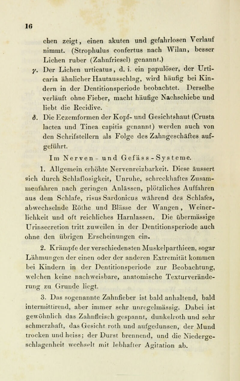 Iß chen zeigt, einen akuten und gefahrlosen Verlauf nimmt. (Strophulus confertus nach Wilan, besser Liehen ruber (Zahnfriesel) genannt.) y. Der Liehen urticatus, d. i. ein papulöser, der Urti- caria ähnlicher Hautausschlng, wird häufig bei Kin- dern in der Dentitionsperiode beobachtet. Derselbe verläuft ohne Fieber, macht häufige Nachschiebe und liebt die Recidive. 8. Die Eczemformen der Kopf- und Gesichtshaut (Crusta lactea und Tinea capitis genannt) werden auch von den Sehrifstellern als Folge des Zahngeschäftes auf- geführt. Im Nerven- und Gefäss-Systeme. 1. Allgemein erhöhte Nervenreizbarkeit. Diese äussert sich durch Schlaflosigkeit, Unruhe, schreckhaftes Zusam- menfahren nach geringen Anlässen, plötzliches Auffahren aus dem Schlafe, risus Sardonicus während des Schlafes, abwechselnde Röthe und Blässe der Wangen , Weiner- lichkeit und oft reichliches Harnlassen. Die übermässige Urinsecretion tritt zuweilen in der Dentitionsperiode auch ohne den übrigen Erscheinungen ein. 2. Krämpfe der verschiedensten Muskelparthieen, sogar Lähmungen der einen oder der anderen Extremität kommen bei Kindern in der Dentitionsperiode zur Beobachtung, welchen keine nachweisbare, anatomische Texturverände- rung zu Grunde liegt. 3. Das sogenannte Zahnfieber ist bald anhaltend, bald intermittireud, aber immer sehr unregelmässig. Dabei ist gewöhnlich das Zahnfleisch gespannt, dunkeboth und sehr schmerzhaft, das Gesicht roth und aufgedunsen, der Mund trocken und heiss; der Durst brennend, und die Niederge- schlagenheit wechselt mit lebhafter Agitation ab.