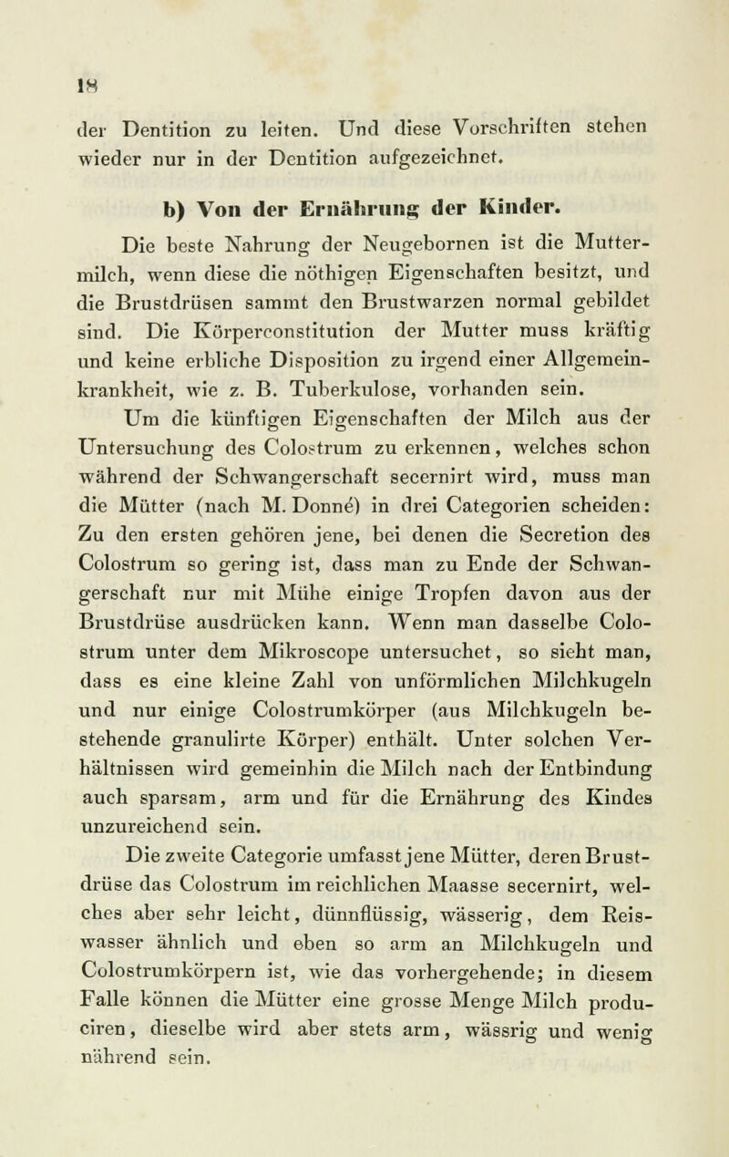 der Dentition zu leiten. Und diese Vorschriften stehen wieder nur in der Dentition aufgezeichnet. b) Von der Ernährung der Kinder. Die heste Nahrung der Neugebornen ist die Mutter- milch, wenn diese die nöthigen Eigenschaften besitzt, und die Brustdrüsen sammt den Brustwarzen normal gebildet sind. Die Körperconstitution der Mutter muss kräftig und keine erbliche Disposition zu irgend einer Allgemein- krankheit, wie z. B. Tuberkulose, vorhanden sein. Um die künftigen Eigenschaften der Milch aus der Untersuchung des Colostrum zu erkennen, welches schon während der Schwangerschaft secernirt wird, muss man die Mütter (nach M. Donnel in drei Categorien scheiden: Zu den ersten gehören jene, bei denen die Secretion des Colostrum so gering ist, dass man zu Ende der Schwan- gerschaft nur mit Mühe einige Tropfen davon aus der Brustdrüse ausdrücken kann. Wenn man dasselbe Colo- strum unter dem Mikroscope untersuchet, so sieht man, dass es eine kleine Zahl von unförmlichen Milchkugeln und nur einige Colostrumkörper (aus Milchkugeln be- stehende granulirte Körper) enthält. Unter solchen Ver- hältnissen wird gemeinbin die Milch nach der Entbindung auch sparsam, arm und für die Ernährung des Kindes unzureichend sein. Die zweite Categorie umfasst jene Mütter, deren Brust- drüse das Colostrum im reichlichen Maasse secernirt, wel- ches aber sehr leicht, dünnflüssig, wässerig, dem Reis- wasser ähnlich und eben so arm an Milchkugeln und Colostrumkörpern ist, wie das vorhergehende; in diesem Falle können die Mütter eine grosse Menge Milch produ- ciren, dieselbe wird aber stets arm, wässrig und wenig nährend sein.