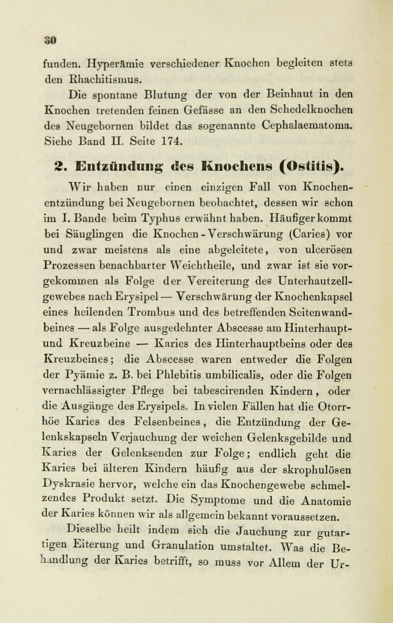 funden. Hyperämie verschiedener Knochen begleiten stets den Khachitisnms. Die spontane Blutung der von der Beinhaut in den Knochen tretenden feinen Gefässe an den Schedelknochen des Neugebornen bildet das sogenannte Cephalaematoma. Siehe Band II. Seite 174. 2. Entzündung des Knochens (Ostitis). Wir haben nur einen einzigen Fall von Knochen- entzündung bei Neugebornen beobachtet, dessen wir schon im I.Bande beim Typhus erwähnt haben. Häufiger kommt bei Säuglingen die Knochen - Verschwärung (Caries) vor und zwar meistens als eine abgeleitete, von ulcerösen Prozessen benachbarter VVeichtheile, und zwar ist sie vor- gekommen als Folge der Vereiterung des Unterhautzell- gewebes nach Erysipel— Verschwärung der Knochenkapsel eines heilenden Trombus und des betreffenden Seitenwand- beines — als Folge ausgedehnter Abscesse am Hinterhaupt- und Kreuzbeine — Karies des Hinterhauptbeins oder des Kreuzbeines; die Abscesse waren entweder die Folgen der Pyämie z. B. bei Phlebitis umbilicalis, oder die Folgen vernachlässigter Pflege bei tabescirenden Kindern , oder die Ausgänge des Erysipels. In vielen Fällen hat die Otorr- höe Karies des Felsenbeines, die Entzündung der Ge- lenkskapseln Verjauchung der weichen Gelenksgebilde und Karies der Gelenksenden zur Folge; endlich geht die Karies bei älteren Kindern häufig aus der skrophulösen Dyskrasie hervor, welche ein das Knochengewebe schmel- zendes Produkt setzt. Die Symptome und die Anatomie der Karies können wir als allgemein bekannt voraussetzen. Dieselbe heilt indem sich die Jauchung zur gutar- tigen Eiterung und Granulation umstaltet. Was die Be- handlung der Karies betrifft, so muss vor Allem der Ur-