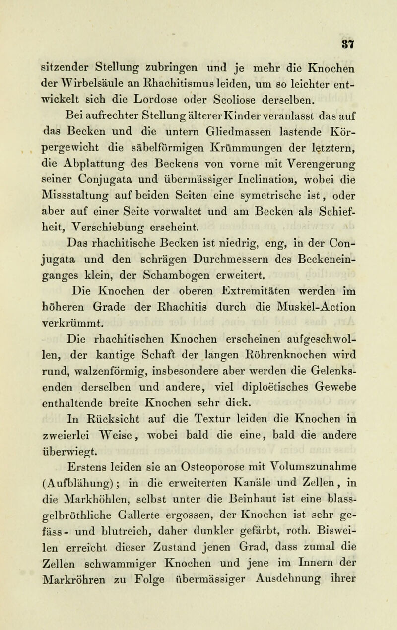 8? sitzender Stellung zubringen und je mehr die Knochen der Wirbelsäule an Rhachitismus leiden, um so leichter ent- wickelt sich die Lordose oder Scoliose derselben. Bei aufrechter Stellung älterer Kinder veranlasst das auf das Becken und die untern Gliedmassen lastende Kör- pergewicht die säbelförmigen Krümmungen der letztern, die Abplattung des Beckens von vorne mit Verengerung seiner Conjugata und übermässiger Inclination, wobei die Missstaltung auf beiden Seiten eine symetrische ist, oder aber auf einer Seite vorwaltet und am Becken als Schief- heit, Verschiebung erscheint. Das rhachitische Becken ist niedrig, eng, in der Con- jugata und den schrägen Durchmessern des Beckenein- ganges klein, der Schambogen erweitert. Die Knochen der oberen Extremitäten werden im höheren Grade der Rhachitis durch die Muskel-Action verkrümmt. Die rhachitischen Knochen erscheinen aufgeschwol- len, der kantige Schaft der langen Röhrenknochen wird rund, walzenförmig, insbesondere aber werden die Gelenks- enden derselben und andere, viel diploetisches Gewebe enthaltende breite Knochen sehr dick. In Rücksicht auf die Textur leiden die Knochen in zweierlei Weise, wobei bald die eine, bald die andere überwiegt. Erstens leiden sie an Osteoporose mit Volumszunahme (Aufblähung); in die erweiterten Kanäle und Zellen, in die Markhöhlen, selbst unter die Beinhaut ist eine blass- gelbröthliche Gallerte ergossen, der Knochen ist sehr ge- fäss- und blutreich, daher dunkler gefärbt, roth. Biswei- len erreicht dieser Zustand jenen Grad, dass zumal die Zellen schwammiger Knochen und jene im Innern der Markröhren zu Folge übermässiger Ausdehnung ihrer