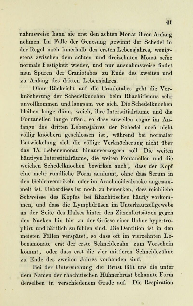 nahmsweise kann sie erst den achten Monat ihren Anfang nehmen. Im Falle der Genesung gewinnt der Schedel in der Regel noch innerhalb des ersten Lebensjahres, wenig- stens zwischen dem achten und dreizehnten Monat seine normale Festigkeit wieder, und nur ausnahmsweise findet man Spuren der Craniotabes zu Ende des zweiten und zu Anfang des dritten Lebensjahres. Ohne Rücksicht auf die Craniotabes geht die Ver- knöcherung der Schedelknochen beim Rbachitismus sehr unvollkommen und langsam vor sich. Die Schedelknochen bleiben lange dünn, weich, ihre Interstitialräume und die Fontanellen lange offen, so dass zuweilen sogar im An- fange des dritten Lebensjahres der Schedel noch nicht völlig knöchern geschlossen ist, während bei normaler Entwickelung sich die völlige Verknöcherung nicht über das 15. Lebensmonat hinausverzögern soll. Die weiten häutigen Interstitialräume, die weiten Fontanellen und die weichen Schedelknochen bewirken auch , dass der Kopf eine mehr rundliche Form annimmt, ohne dass Serum in den Gehirnventrikeln oder im Arachnoidealsacke angesam- melt ist. Ueberdiess ist noch zu bemerken, dass reichliche Schweisse des Kopfes bei Rhachitischen häufig vorkom- men, und dass die Lymphdrüsen im Unterhautzellgewebe an der Seite des Halses hinter den Zitzenfortsätzen gegen den Nacken hin bis zu der Grösse einer Bohne hypertro- phirt und härtlich zu fühlen sind. Die Dentition ist in den meisten Fällen verspätet, so dass oft im vierzehnten Le- bensmonate erst der erste Schneidezahn zum Vorschein kömmt, oder dass erst die vier mittleren Schneidezähne zu Ende des zweiten Jahres vorhanden sind. Bei der Untersuchung der Brust fällt uns die unter dem Namen der rhachitischen Hühnerbrust bekannte Form derselben in verschiedenem Grade auf. Die Respiration