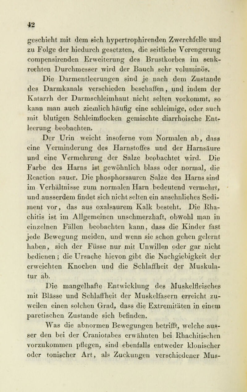 geschieht mit dem eich hypertrophirenden Zwerchfelle und zu Folge der hiedurch gesetzten, die seitliche Verengerung compensirenden Erweiterung des Brustkorbes im senk- rechten Durchmesser wird der Bauch sehr voluminös. Die Darmentleerungen sind je nach dem Zustande des Darmkanals verschieden beschaffen, und indem der Katarrh der Darmschleimhaut nicht selten vorkommt, so kann man auch ziemlich häufig eine schleimige, oder auch mit blutigen Schleimflocken gemischte diarrhoische Ent- leerung beobachten. Der Urin weicht insoferne vom Normalen ab, dass eine Verminderung des Harnstoffes und der Harnsäure und eine Vermehrung der Salze beobachtet wird. Die Farbe des Harns ist gewöhnlich blass oder normal, die Reaction sauer. Die phosphorsauren Salze des Harns sind im Verhältnisse zum normalen Harn bedeutend vermehrt, und ausserdem findet sich nicht selten ein ansehnliches Sedi- ment vor, das aus oxalsaurem Kalk besteht. Die Rha- chitis ist im Allgemeinen unschmerzhaft, obwohl man in einzelnen Fällen beobachten kann, dass die Kinder fast jede Bewegung meiden, und wenn sie schon gehen gelernt haben, sich der Füsse nur mit Unwillen oder gar nicht bedienen; die Ursache hievon gibt die Nachgiebigkeit der erweichten Knochen und die Schlaffheit der Muskula- tur ab. Die mangelhafte Entwicklung des Muskelfleisches mit Blässe und Schlaffheit der Muskelfasern erreicht zu- weilen einen solchen Grad, dass die Extremitäten in einem paretischen Zustande sich befinden. Was die abnormen Bewegungen betrifft, welche aus- ser den bei der Craniotabes erwähnten bei Rhachitischen vorzukommen pflegen, sind ebenfalls entweder klonischer oder tonischer Art, als Zuckungen verschiedener Mus-
