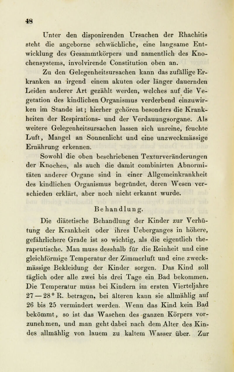 Unter den disponirenden Ursachen der Rhachitis steht die angeborne schwächliche, eine langsame Ent- wicklung des Gesammtkörpers und namentlich des Kno- chensystems, involvirende Constitution oben an. Zu den Gelegenheitsursachen kann das zufällige Er- kranken an irgend einem akuten oder länger dauernden Leiden anderer Art gezählt werden, welches auf die Ve- getation des kindlichen Organismus verderbend einzuwir- ken im Stande ist; hierher gehören besonders die Krank- heiten der Respirations- und der Verdauungsorgane. Als weitere Gelegenheitsursachen lassen sich unreine, feuchte Luft, Mangel an Sonnenlicht und eine unzweckmässige Ernährung erkennen. Sowohl die oben beschriebenen Texturveränderun£en der Knochen, als auch die damit combinirten Abnormi- täten anderer Organe sind in einer Allgemeinkrankheit des kindlichen Organismus begründet, deren Wesen ver- schieden erklärt, aber noch nicht erkannt wurde. Behandlung. Die diätetische Behandlung der Kinder zur Verhü- tung der Krankheit oder ihres Ueberganges in höhere, gefährlichere Grade ist so wichtig, als die eigentlich the- rapeutische. Man muss desshalb für die Reinheit und eine gleichförmige Temperatur der Zimmerluft und eine zweck- mässige Bekleidung der Kinder sorgen. Das Kind soll täglich oder alle zwei bis drei Tage ein Bad bekommen. Die Temperatur muss bei Kindern im ersten Vierteljahre 27 — 28 ° R. betragen, bei älteren kann sie allmählig auf 26 bis 25 vermindert werden. Wenn das Kind kein Bad bekömmt, so ist das Waschen des ganzen Körpers vor- zunehmen, und man geht dabei nach dem Alter des Kin- des allmählig von lauem zu kaltem Wasser über. Zur