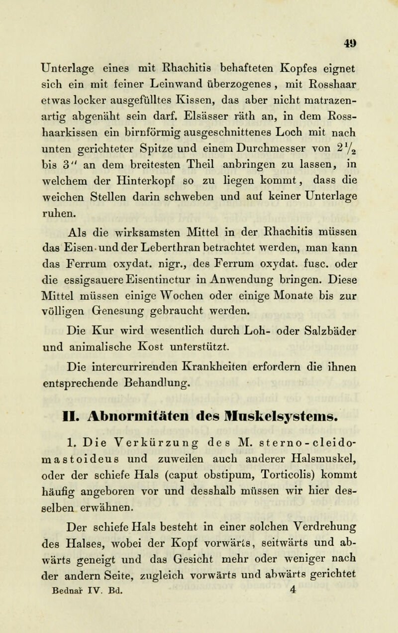 Unterlage eines mit Rhachitis behafteten Kopfes eignet sich ein mit feiner Leinwand überzogenes , mit Eosshaar etwas locker ausgefülltes Kissen, das aber nicht matrazen- artig abgenäht sein darf. Elsässer räth an, in dem Ross- haarkissen ein birnförmig ausgeschnittenes Loch mit nach unten gerichteter Spitze und einem Durchmesser von 2 l/a bis 3 an dem breitesten Theil anbringen zu lassen, in welchem der Hinterkopf so zu liegen kommt, dass die weichen Stellen darin schweben und auf keiner Unterlage ruhen. Als die wirksamsten Mittel in der Rhachitis müssen das Eisen und der Leberthran betrachtet werden, man kann das Ferrum oxydat. nigr., des Ferrum oxydat. fusc. oder die essigsauere Eisentinctur in Anwendung bringen. Diese Mittel müssen einige Wochen oder einige Monate bis zur völligen Genesung gebraucht werden. Die Kur wird wesentlich durch Loh- oder Salzbäder und animalische Kost unterstützt. Die intercurrirenden Krankheiten erfordern die ihnen entsprechende Behandlung. II. Abnormitäten des Mnskelsystems. 1. Die Verkürzung des M. sterno - cleido- mastoideus und zuweilen auch anderer Halsmuskel, oder der schiefe Hals (caput obstipum, Torticolis) kommt häufig angeboren vor und desshalb müssen wir hier des- selben erwähnen. Der schiefe Hals besteht in einer solchen Verdrehung des Halses, wobei der Kopf vorwärts, seitwärts und ab- wärts geneigt und das Gesicht mehr oder weniger nach der andern Seite, zugleich vorwärts und abwärts gerichtet Bedna* IV. Bd. 4