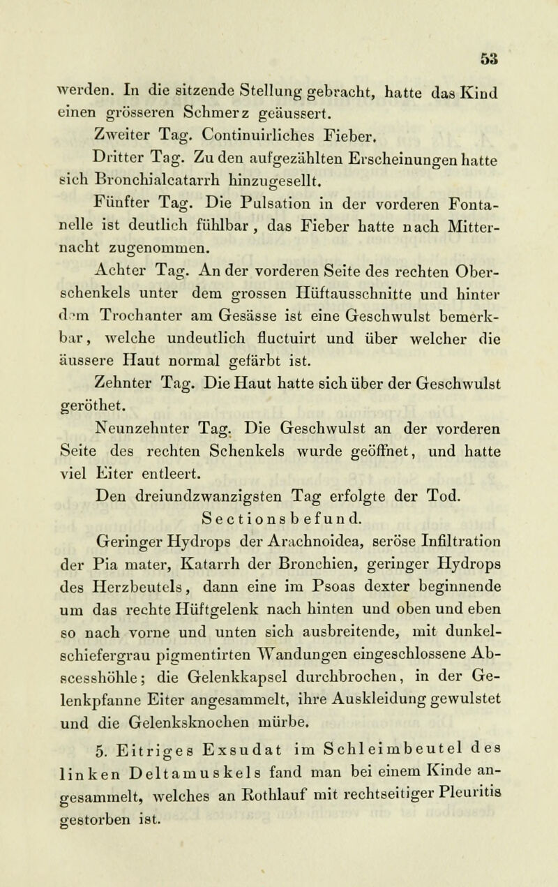 werden. In die sitzende Stellung gebracht, hatte das Kind einen grösseren Schmerz geäussert. Zweiter Tag. Continuirliches Fieber, Dritter Tag. Zu den aufgezählten Erscheinungen hatte sich Bronchialcatarrh hinzugesellt. Fünfter Tag. Die Pulsation in der vorderen Fonta- nelle ist deutlich fühlbar, das Fieber hatte nach Mitter- nacht zugenommen. Achter Tag. An der vorderen Seite des rechten Ober- schenkels unter dem grossen Hüftausschnitte und hinter d;?ni Trochanter am Gesässe ist eine Geschwulst bemerk- bar, welche undeutlich fluctuirt und über welcher die äussere Haut normal gefärbt ist. Zehnter Tag. Die Haut hatte sich über der Geschwulst geröthet. Neunzehnter Tag. Die Geschwulst an der vorderen Seite des rechten Schenkels wurde geöffnet, und hatte viel Kiter entleert. Den dreiundzwanzigsten Tag erfolgte der Tod. Sectionsbefund. Geringer Hydrops der Arachnoidea, seröse Infiltration der Pia mater, Katarrh der Bronchien, geringer Hydrops des Herzbeutels, dann eine im Psoas dexter beginnende um das rechte Hüftgelenk nach hinten und oben und eben so nacb vorne und unten sich ausbreitende, mit dunkel- schiefergrau pigmentirten Wandungen eingeschlossene Ab- scesshöhle; die Gelenkkapsel durchbrochen, in der Ge- lenkpfanne Eiter angesammelt, ihre Auskleidung gewulstet und die Gelenksknochen mürbe. 5. Eitriges Exsudat im Schleimbeutel des linken Deltamuskels fand man bei einem Kinde an- gesammelt, welches an Kothlauf mit rechtseitiger Pleuritis gestorben ist.