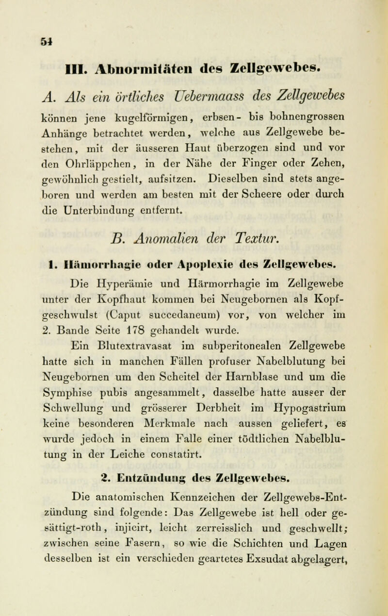 111. Abnormitäten dos Zellgewebes. A. Als ein örtliches JJebermaass des Zellgewebes können jene kugelförmigen, erbsen- bis bohnengrossen Anhänge betrachtet werden, welche aus Zellgewebe be- stehen , mit der äusseren Haut überzogen sind und vor den Ohrläppchen, in der Nähe der Finger oder Zehen, gewöhnlich gestielt, aufsitzen. Dieselben sind stets ange- boren und werden am besten mit der Scheere oder durch die Unterbindung entfernt. B. Anomalien der Textur. 1. Iläniori-bagie oder Apoplexie des Zellgewebes. Die Hyperämie und Härmorrhagie im Zellgewebe unter der Kopfhaut kommen bei Neugebornen als Kopf- geschwulst (Caput succedaneum) vor, von welcher im 2. Bande Seite 178 gehandelt wurde. Ein Blutextravasat im subperitonealen Zellgewebe hatte sich in manchen Fällen profuser Nabelblutung bei Neusebornen um den Scheitel der Harnblase und um die Symphise pubis angesammelt, dasselbe hatte ausser der Schwellung und grösserer Derbheit im Hypogastrium keine besonderen Merkmale nach aussen geliefert, es wurde jedoch in einem Falle einer tödtlichen Nabelblu- tung in der Leiche constatirt. 2. Entzündung des Zellgewebes. Die anatomischen Kennzeichen der Zellgewebs-Ent- zündung sind folgende: Das Zellgewebe ist hell oder ge- sättigt-roth, injicirt, leicht zerreisslich und geschwellt; zwischen seine Fasern, so wie die Schichten und Lagen desselben ist ein verschieden geartetes Exsudat abgelagert,