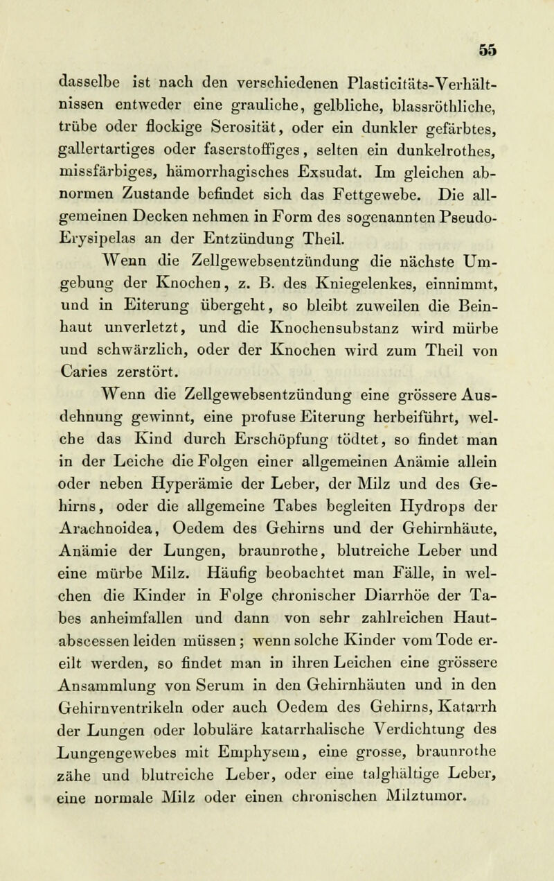 dasselbe ist nach den verschiedenen Plasticitäts-Verhält- nissen entweder eine grauliche, gelbliche, blassröthliche, trübe oder flockige Serosität, oder ein dunkler gefärbtes, gallertartiges oder faserstoffiges, selten ein dunkelrothes, missfärbiges, hämorrhagisches Exsudat. Im gleichen ab- normen Zustande befindet sich das Fettgewebe. Die all- gemeinen Decken nehmen in Form des sogenannten Pseudo- Erysipelas an der Entzündung Theil. Wenn die Zellgewebsentzündung die nächste Um- gebung der Knochen, z. B. des Kniegelenkes, einnimmt, und in Eiterung übergeht, so bleibt zuweilen die Bein- haut unverletzt, und die Knochensubstanz wird mürbe und schwärzlich, oder der Knochen wird zum Theil von Caries zerstört. Wenn die Zellgewebsentzündung eine grössere Aus- dehnung gewinnt, eine profuse Eiterung herbeiführt, wel- che das Kind durch Erschöpfung tödtet, so findet man in der Leiche die Folgen einer allgemeinen Anämie allein oder neben Hyperämie der Leber, der Milz und des Ge- hirns , oder die allgemeine Tabes begleiten Hydrops der Arachnoidea, Oedem des Gehirns und der Gehirnhäute, Anämie der Lungen, braunrothe, blutreiche Leber und eine mürbe Milz. Häufig beobachtet man Fälle, in wel- chen die Kinder in Folge chronischer Diarrhöe der Ta- bes anheimfallen und dann von sehr zahlreichen Haut- abseessen leiden müssen; wenn solche Kinder vom Tode er- eilt werden, so findet man in ihren Leichen eine grössere Ansammlung; von Serum in den Gehirnhäuten und in den Gehirnventrikeln oder auch Oedem des Gehirns, Katarrh der Lungen oder lobuläre katarrhalische Verdichtung des Lungengewebes mit Emphysem, eine grosse, braunrothe zähe und blutreiche Leber, oder eine talghältige Leber, eine normale Milz oder einen chronischen Milztumor.
