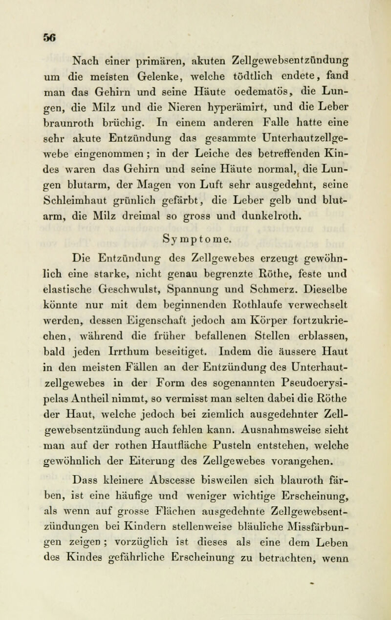 Nach einer primären, akuten Zellgewebsentzündung um die meisten Gelenke, welche tüdtlich endete, fand man das Gehirn und seine Häute oedematös, die Lun- gen, die Milz und die Nieren hyperämirt, und die Leber braunroth brüchig. In einem anderen Falle hatte eine sehr akute Entzündung das gesammte Unterhautzellge- webe eingenommen ; in der Leiche des betreffenden Kin- des waren das Gehirn und seine Häute normal, die Lun- gen blutarm, der Magen von Luft sehr ausgedehnt, seine Schleimhaut grünlich gefärbt, die Leber gelb und blut- arm, die Milz dreimal so gross und dunkelroth. Symptome. Die Entzündung des Zellgewebes erzeugt gewöhn- lich eine starke, nicht genau begrenzte Röthe, feste und elastische Geschwulst, Spannung und Schmerz. Dieselbe könnte nur mit dem beginnenden Rothlaufe verwechselt werden, dessen Eigenschaft jedoch am Körper fortzukrie- chen, während die früher befallenen Stellen erblassen, bald jeden Irrthum beseitiget. Indem die äussere Haut in den meisten Fällen an der Entzündung des Unterhaut- zellgewebes in der Form des sogenannten Pseudoerysi- pels Antheil nimmt, so vermisst man selten dabei die Röthe der Haut, welche jedoch bei ziemlich ausgedehnter Zell- gewebsentzündung auch fehlen kann. Ausnahmsweise sieht man auf der rothen Hautfläche Pusteln entstehen, welche gewöhnlich der Eiterung des Zellgewebes vorangehen. Dass kleinere Abscesse bisweilen sich blauroth fär- ben, ist eine häufige und weniger wichtige Erscheinung, als wenn auf grosse Flächen ausgedehnte Zellgewebsent- zündungen bei Kindern stellenweise bläuliche Missfärbun- gen zeigen; vorzüglich ist dieses als eine dem Leben des Kindes gefährliche Erscheinung zu betrachten, wenn