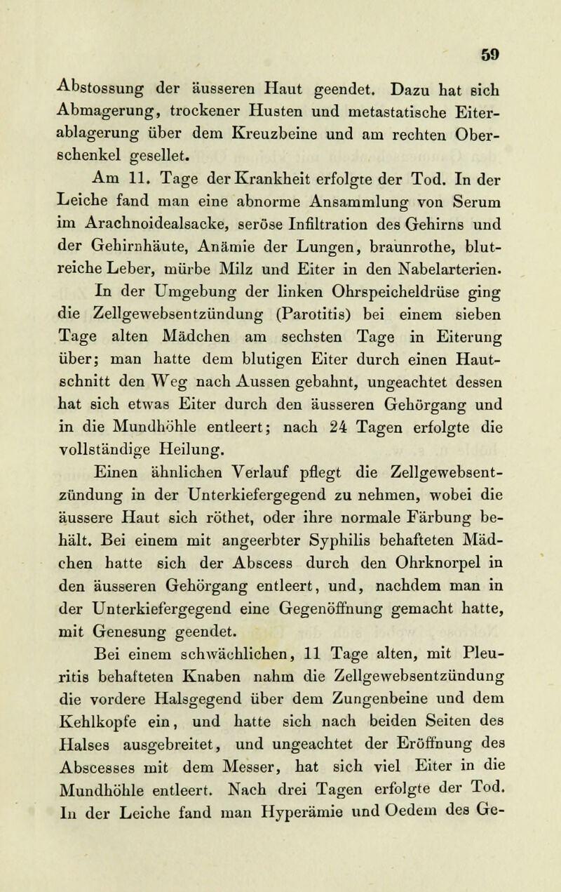 Abstossung der äusseren Haut geendet. Dazu hat sich Abmagerung, trockener Husten und metastatische Eiter- ablagerung über dem Kreuzbeine und am rechten Ober- schenkel gesellet. Am 11. Tage der Krankheit erfolgte der Tod. In der Leiche fand man eine abnorme Ansammlung von Serum im Arachnoidealsacke, seröse Infiltration des Gehirns und der Gehirnhäute, Anämie der Lungen, braunrothe, blut- reiche Leber, mürbe Milz und Eiter in den Nabelarterien. In der Umgebung der linken Ohrspeicheldrüse ging die Zellgewebsentzündung (Parotitis) bei einem sieben Tage alten Mädchen am sechsten Tage in Eiterung über; man hatte dem blutigen Eiter durch einen Haut- schnitt den Weg nach Aussen gebahnt, ungeachtet dessen hat sich etwas Eiter durch den äusseren Gehörgang und in die Mundhöhle entleert; nach 24 Tagen erfolgte die vollständige Heilung. Einen ähnlichen Verlauf pflegt die Zellgewebsent- zündung in der Unterkiefergegend zu nehmen, •wobei die äussere Haut sich röthet, oder ihre normale Färbung be- hält. Bei einem mit angeerbter Syphilis behafteten Mäd- chen hatte sich der Abscess durch den Ohrknorpel in den äusseren Gehörgang entleert, und, nachdem man in der Unterkiefergegend eine Gegenöffnung gemacht hatte, mit Genesung geendet. Bei einem schwächlichen, 11 Tage alten, mit Pleu- ritis behafteten Knaben nahm die Zellgewebsentzündung die vordere Halsgegend über dem Zungenbeine und dem Kehlkopfe ein, und hatte sich nach beiden Seiten des Halses ausgebreitet, und ungeachtet der Eröffnung des Abscesses mit dem Messer, hat sich viel Eiter in die Mundhöhle entleert. Nach drei Tagen erfolgte der Tod. In der Leiche fand man Hyperämie und Oedem des Ge-