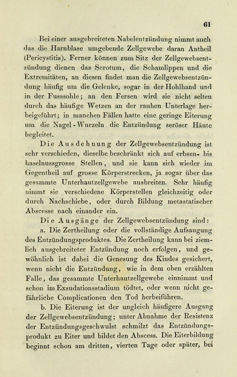 Bei einer ausgebreiteten Nabelentzündung nimmt auch das die Harnblase umgebende Zellgewebe daran Antheil (Pericystitis). Ferner können zum Sitz der Zellgewebsent- zündung dienen das Scrotum, die Schamlippen und die Extremitäten, an diesen findet man die Zellgewebsentzün- dung häufig um die Gelenke, sogar in der Hohlhand und in der Fusssohle; an den Fersen wird sie nicht selten durch das häufige Wetzen an der rauhen Unterlage her- beigeführt; in manchen Fällen hatte eine geringe Eiterung um die Nagel - Wurzeln die Entzündung seröser Häute begleitet. Die Aus dehnung der Zellgewebsentzündung ist sehr verschieden, dieselbe beschränkt sich auf erbsen- bis haselnussgrosse Stellen, und sie kann sich wieder im Gegentheil auf grosse Körperstrecken, ja sogar über das gesammte Unterhautzellgewebe ausbreiten. Sehr häufig nimmt sie verschiedene Körperstellen gleichzeitig oder durch Nachschiebe, oder durch Bildung metastatischer Abscesse nach einander ein. Die Ausgänge der Zellgewebsentzündung sind: a. Die Zertheilung oder die vollständige Aufsaugung des Entzündungsproduktes. Die Zertheilung kann bei ziem- lich ausgebreiteter Entzündung noch erfolgen, und ge- wöhnlich ist dabei die Genesung des Kindes gesichert, wenn nicht die Entzündung, wie in dem oben erzählten Falle, das gesammte Unterhautzellgewebe einnimmt und schon im Exsudationsstadium tödtet, oder wenn nicht ge- fährliche Complicationen den Tod herbeiführen. b. Die Eiterung ist der ungleich häufigere Ausgang der Zellgewebsentzündung; unter Abnahme der Eesistenz der Entzündungsgeschwulst schmilzt das Entzündungs- produkt zu Eiter und bildet den Abscess. Die Eiterbildung beginnt schon am dritten, vierten Tage oder später, bei