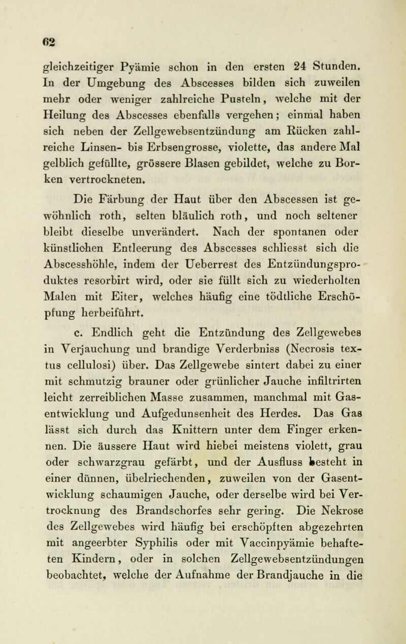 gleichzeitiger Pyämie schon in den ersten 24 Stunden. In der Umgebung des Abscesses bilden sich zuweilen mehr oder weniger zahlreiche Pusteln, welche mit der Heilung des Abscesses ebenfalls vergehen; einmal haben sich neben der Zellgewebsentzündung am Rücken zahl- reiche Linsen- bis Erbsengrosse, violette, das andere Mal gelblich gefüllte, grössere Blasen gebildet, welche zu Bor- ken vertrockneten. Die Färbung der Haut über den Abscessen ist ge- wöhnlich roth, selten bläulich roth, und noch seltener bleibt dieselbe unverändert. Nach der spontanen oder künstlichen Entleerung des Abscesses schliesst sich die Abscesshöhle, indem der Ueberrest des Entzündungspro- duktes resorbirt wird, oder sie füllt sich zu wiederholten Malen mit Eiter, welches häufig eine tödtliche Erschö- pfung herbeiführt. c. Endlich geht die Entzündung des Zellgewebes in Verjauchung und brandige Verderbniss (Necrosis tex- tus cellulosi) über. Das Zellgewebe sintert dabei zu einer mit schmutzig brauner oder grünlicher Jauche infiltrirten leicht zerreiblichen Masse zusammen, manchmal mit Gas- entwicklung und Aufgedunsenheit des Herdes. Das Gas lässt sich durch das Knittern unter dem Finger erken- nen. Die äussere Haut wird hiebei meistens violett, grau oder schwarzgrau gefärbt, und der Ausfluss kesteht in einer dünnen, übelriechenden, zuweilen von der Gasent- wicklung schaumigen Jauche, oder derselbe wird bei Ver- trocknung des Brandschorfes sehr gering. Die Nekrose des Zellgewebes wird häufig bei erschöpften abgezehrten mit angeerbter Syphilis oder mit Vaccinpyämie behafte- ten Kindern, oder in solchen Zellgewebsentzündungen beobachtet, welche der Aufnahme der Brandjauche in die