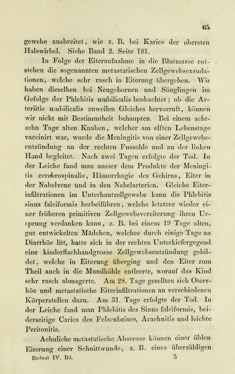 gewebe ausbreitet, wie z. B. bei Karies der obersten Halswirbel. Siebe Band 2. Seite 181. In Folge der Eiteraufnahme in die Blutmasse' ent- stellen die sogenannten metastatischen Zellgewebsexsnda- tionen, welche sehr rasch in Eiterung übergehen. Wir haben dieselben bei Neu^ebornen und Säuglingen im O OD Gefolge der Phlebitis umbilicalis beobachtet; ob die Ar- teriitis umbilicalis zuweilen Gleiches hervorruft, können wir nicht mit Bestimmtheit behaupten. Bei einem acht- zehn Tage alten Knaben, welcher am elften Lebenstage vaccinirt war, wurde die Meningitis von einer Zellgewebs- entzündung an der rechten Fussohle und an der linken Hand begleitet. Nach zwei Tagen erfolgte der Tod. In der Leiche fand man ausser dem Produkte der Meningi- tis cerebrospinalis, Hämorrhagie des Gehirns, Eiter in der Nabelvene und in den Nabelarterien. Gleiche Eiter- infiltrationen im Unterhautzellgewebe kann die Phlebitis sinus falciformis herbeiführen, welche letztere wieder ei- ner früheren primitiven Zellgewebsvcrciterung ihren Ur- sprung verdanken kann, z. B. bei einem 19 Tage alten, gut entwickelten Mädchen, welches durch einige Tage an Diarrhöe litt, hatte sich in der rechten Unterkiefergegend eine kinderflachhandgrosse Zellgewebsentzündung gebil- det, welche in Eiterung überging und den Eiter zum Theil auch in die Mundhöhle entleerte, worauf das Kind sehr rasch abmagerte. Am 28. Tage gesellten sich Otorr- höe und metastatische Eiterinfiltrationen an verschiedenen Körperstellen dazu. Am 31. Tage erfolgte der Tod. In der Leiche fand man Phlebitis des Sinus falciformis, bei- derseitige Caries des Felsenbeines, Arachnitis und leichte Peritonitis, Aehnliche metastatische Abscesse können einer üblen Eiterung einer Schnittwunde, z. B. eines überzähligen Bedna* IV. Bd. 5
