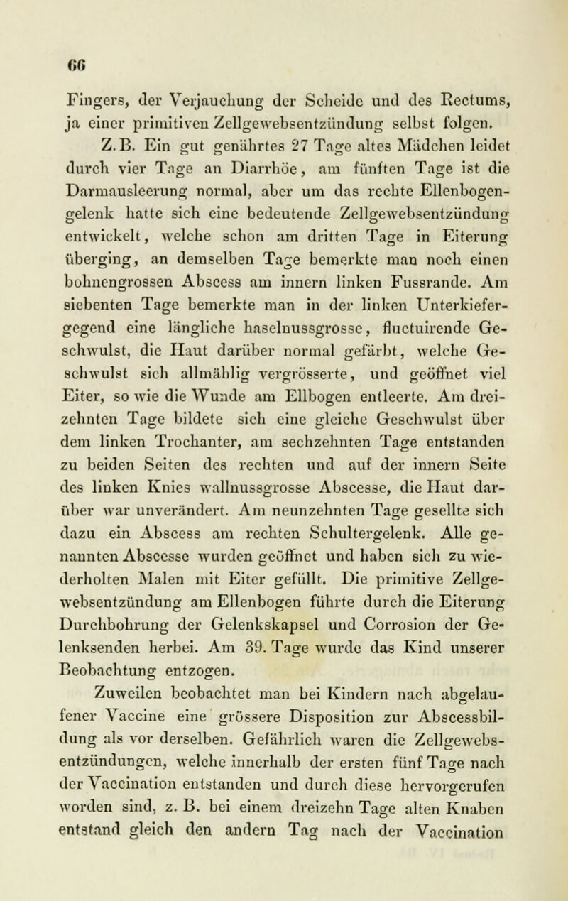 (iß Fingers, der Verjauchung der Scheide und des Rectums, ja einer primitiven Zellgewebsentzündung selbst folgen. Z.B. Ein £rut genährtes 27 Tage altes Mädchen leidet DD O durch vier Tage an Diarrhöe, am fünften Tage ist die Darmausleerung normal, aber um das rechte Ellenbogen- gelenk hatte sich eine bedeutende Zellgewebsentzündung entwickelt, welche schon am dritten Tage in Eiterung überging, an demselben Tage bemerkte man noch einen bohnengrossen Abscess am innern linken Fussrande. Am siebenten Tage bemerkte man in der linken Unterkiefer- gegend eine längliche haselnussgrosse, fluctuirende Ge- schwulst, die Haut darüber normal gefärbt, welche Ge- schwulst sich allmählig vergrösserte, und geöffnet viel Eiter, so wie die Wunde am Ellbogen entleerte. Am drei- zehnten Tage bildete sich eine gleiche Geschwulst über dem linken Trochanter, am sechzehnten Tage entstanden zu beiden Seiten des rechten und auf der innern Seite des linken Knies wallnussgrosse Abscesse, die Haut dar- über war unverändert. Am neunzehnten Tage gesellte sich dazu ein Abscess am rechten Schultergelenk. Alle ge- nannten Abscesse wurden geöffnet und haben sich zu wie- derholten Malen mit Eiter gefüllt. Die primitive Zellge- websentzündung am Ellenbogen führte durch die Eiterung Durchbohrung der Gelenkskapsel und Corrosion der Ge- lenksenden herbei. Am 39. Tage wurde das Kind unserer Beobachtung entzogen. Zuweilen beobachtet man bei Kindern nach abgelau- fener Vaccine eine grössere Disposition zur Abscessbil- dung als vor derselben. Gefährlich waren die Zellgewebs- entzündungen, welche innerhalb der ersten fünf Tage nach der Vaccination entstanden und durch diese hervorgerufen worden sind, z. B. bei einem dreizehn Tage alten Knaben entstand gleich den andern Tag nach der Vaccination