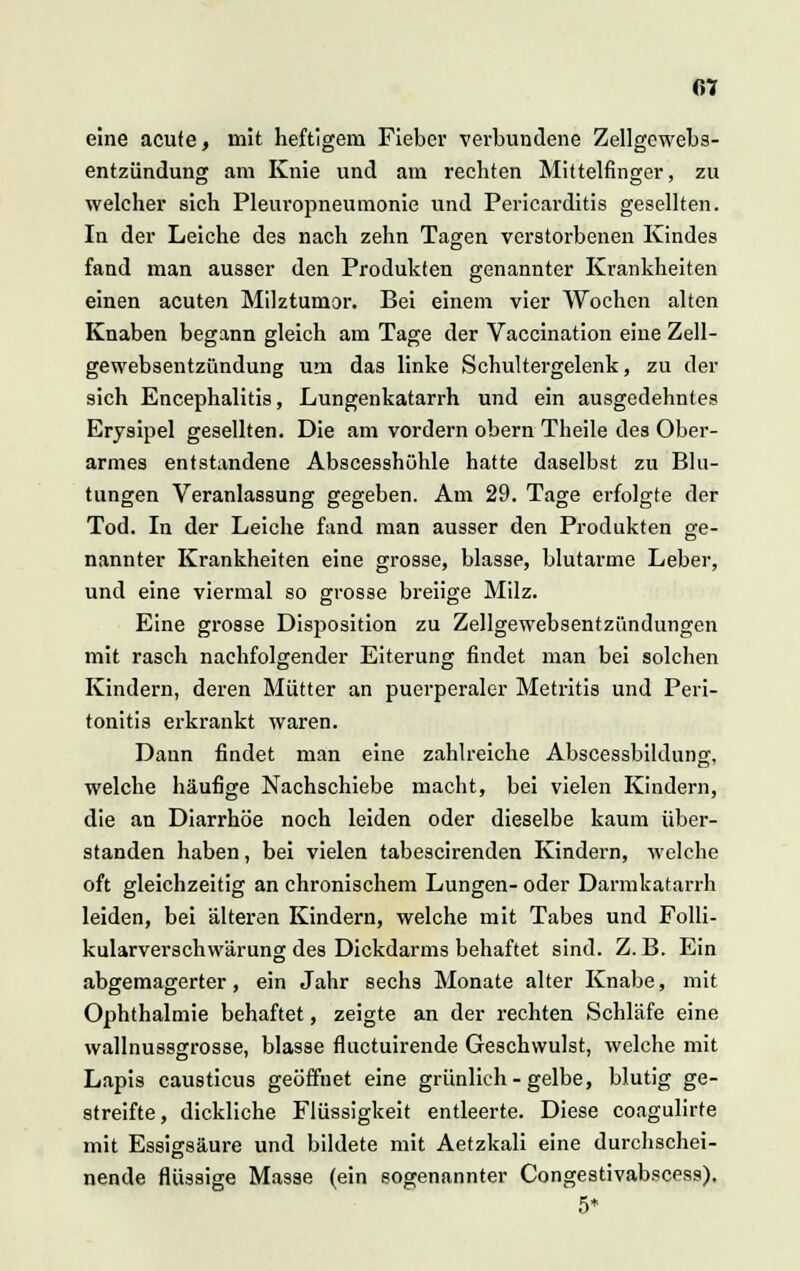 eine acute, mit heftigem Fieber verbundene Zellgewebs- entzündung am Knie und am rechten Mittelfinger, zu welcher sich Pleuropneumonie und Pericarditis gesellten. In der Leiche des nach zehn Tagen verstorbenen Kindes fand man ausser den Produkten genannter Krankheiten einen acuten Milztumor. Bei einem vier Wochen alten Knaben begann gleich am Tage der Vaccination eine Zell- gewebsentzündung um das linke Schultergelenk, zu der sich Encephalitis, Lungenkatarrh und ein ausgedehntes Erysipel gesellten. Die am vordem obern Theile des Ober- armes entstandene Abscesshühle hatte daselbst zu Blu- tungen Veranlassung gegeben. Am 29. Tage erfolgte der Tod. In der Leiche fand man ausser den Produkten ge- nannter Krankheiten eine grosse, blasse, blutarme Leber, und eine viermal so grosse breiige Milz. Eine grosse Disposition zu Zellgewebsentziindungen mit rasch nachfolgender Eiterung findet man bei solchen Kindern, deren Mütter an puerperaler Metritis und Peri- tonitis erkrankt waren. Dann findet man eine zahlreiche Abscessbildung, welche häufige Nachschiebe macht, bei vielen Kindern, die an Diarrhöe noch leiden oder dieselbe kaum über- standen haben, bei vielen tabescirenden Kindern, welche oft gleichzeitig an chronischem Lungen- oder Darmkatarrh leiden, bei älteren Kindern, welche mit Tabes und Folli- kularverschwärung des Dickdarms behaftet sind. Z. B. Ein abgemagerter, ein Jahr sechs Monate alter Knabe, mit Ophthalmie behaftet, zeigte an der rechten Schläfe eine wallnussgrosse, blasse fluctuirende Geschwulst, welche mit Lapis causticus geöffnet eine grünlieh-gelbe, blutig ge- streifte, dickliche Flüssigkeit entleerte. Diese coagulirte mit Essigsäure und bildete mit Aetzkali eine durchschei- nende flüssige Masse (ein sogenannter Congestivabscess). 5*