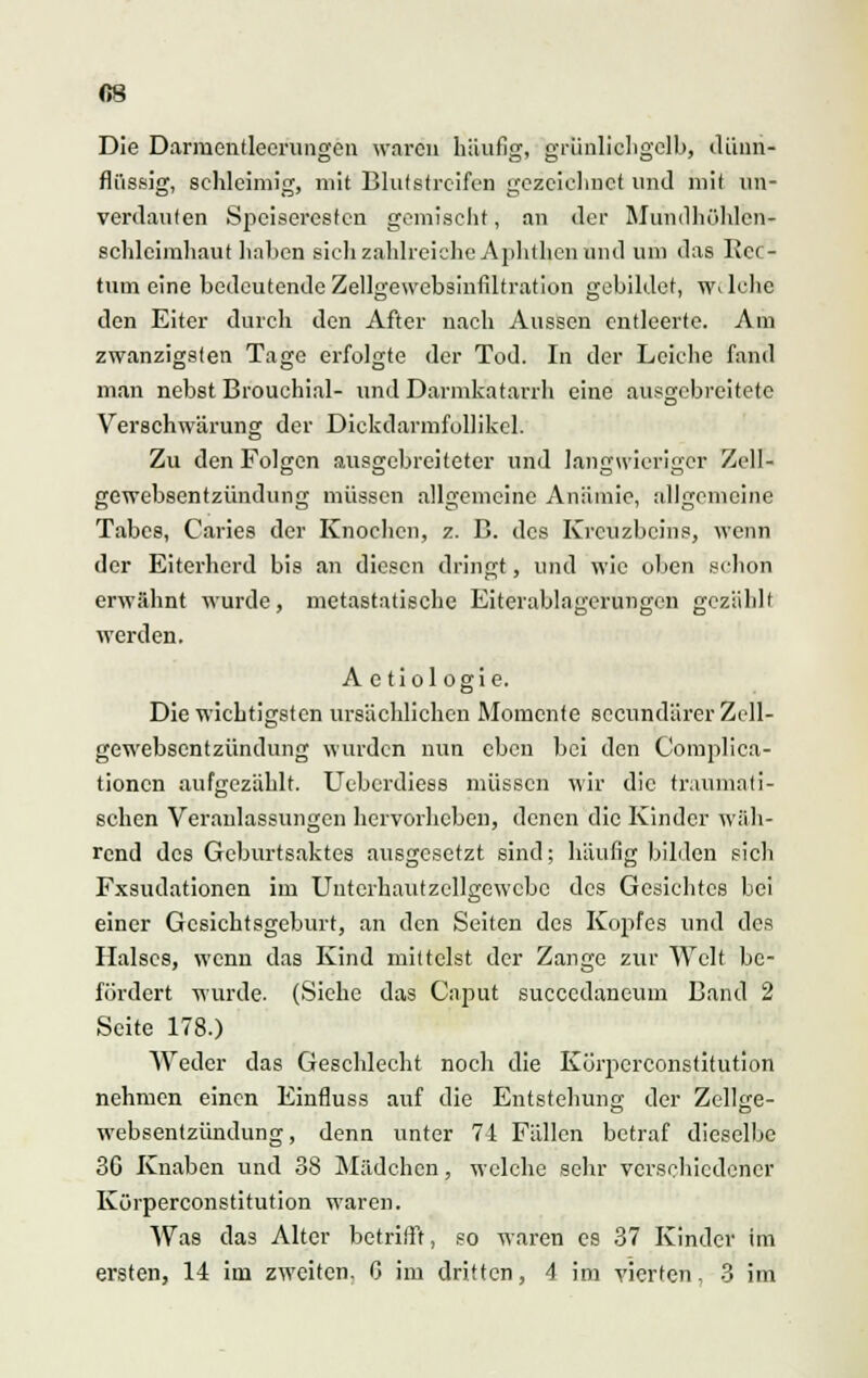 Die Darmentlecrungen waren häufig, grünlichgelb, dünn- flüssig, schleimig, mit Bildstreifen gezeichnet und mit un- verdauten Speiseresten gemischt, an der Mundhöhlen» Schleimhaut haben sich zahlreiche Aphthen und um das Rec- tum eine bedeutende Zellgewebsinfiltration gebildet, welche den Eiter durch den After nach Aussen entleerte. Am zwanzigsten Tage erfolgte der Tod. In der Leiche fand man nebst Brouchial- und Darmkatarrh eine ausgebreitete Verschwärung der Dickdarmfollikel. Zu den Folgen ausgebreiteter und langwieriger Zell- gewebsentzündung müssen allgemeine Anämie, allgemeine Tabes, Caries der Knochen, z. B. des Kreuzbeins, wenn der Eiterherd bis an diesen dringt, und wie oben schon erwähnt wurde, metastatische Eiterablngerungen gezählt werden. A e tiol ogie. Die wichtigsten ursächlichen Momente sccundärerZell- gewebsentzündung wurden nun eben bei den Complica- tionen aufgezählt. Uebcrdiess müssen wir die traumati- schen Veranlassungen hervorheben, denen die Kinder wäh- rend des Geburtsaktes ausgesetzt sind; häufig bilden sich Fxsudationen im Untcrhautzcllgewcbc des Gesichtes bei einer Gesichtsgeburt, an den Seiten des Kopfes und des Halses, wenn das Kind mittelst der Zange zur Welt be- fördert wurde. (Siehe das Caput succedaneum Band 2 Seite 178.) Weder das Geschlecht noch die Körperconstitution nehmen einen Einfluss auf die Entstehung der Zellse- websentzündung, denn unter 74 Fällen betraf dieselbe 30 Knaben und 38 Mädchen, welche sehr verschiedener Körperconstitution waren. Was das Alter betrifft, so waren es 37 Kinder im ersten, 14 im zweiten. 0 im dritten, 4 im vierten, 3 im