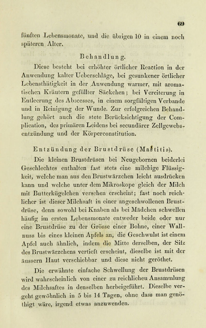 60 fünften Lebensmonate, und die übrigen 10 in einem noch späteren Alter. Behandln, n g. Diese besteht bei erhöhter örtlicher Reaction in der Anwendung kalter Ucbcrschläge, bei gesunkener örtlicher Lcbensthätigkcit in der Anwendung warmer, mit aroma- tischen Kräutern gefüllter Säckchen; bei Vereiterung in Entleerung des Abscesses, in einem sorgfältigen Verbände und in Reinigung der Wunde. Zur erfolgreichen Behand- lung gehört auch die stete Berücksichtigung der Com- plication, des primären Leidens bei seeundärer Zellgewebs- entzündung und der Köiperconstitution. Entzündung der Brustdrüse (Mastitis). Die kleinen Brustdrüsen bei Neugcbornen beiderlei Geschlechtes enthalten fast stets eine milchige Flüssig- keit, welche man aus den Brustwärzchen leicht ausdrücken kann und welche unter dem Mikroskope gleich der Milch mit Buttcrkügelchen versehen erscheint; fast noch reich- licher ist dieser Milchsaft in einer angeschwollenen Brust- drüse, denn sowohl bei Knaben als bei Mädchen schwellen häufig im ersten Lebensmonate entweder beide oder nur eine Brustdrüse zu der Grösse einer Bohne, einer Wall- nuss bis eines kleinen Apfels an, die Geschwulst ist einem Apfel auch ähnlich, indem die Mitte derselben, der Site des Brustwärzchens vertieft erscheint, dieselbe ist mit der äussern Haut verschiebbar und diese nicht geröthet. Die erwähnte einfache Schwellung der Brustdrüsen wird wahrscheinlich von einer zu reichlicheu Ansammlung des Milchsaftes in denselben herbeigeführt. Dieselbe ver- geht gewöhnlich in 5 bis 14 Tagen, ohne dass man genö- thigt wäre, irgend etwas anzuwenden.