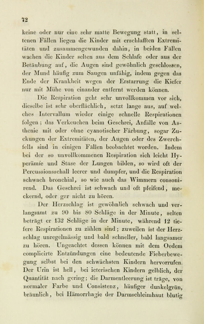 keine oder nur eine sehr matte Bewegung statt, in sel- tenen Fällen liegen die Kinder mit erschlafften Extremi- täten und zusammengewunden dahin, in beiden Fallen wachen die Kinder selten aus dem Schlafe oder aus der Betäubung auf, die Augen sind gewöhnlich geschlossen, der Mund häufig zum Saugen unfähig, indem gegen das Ende der Krankheit wegen der Erstarrung die Kiefer nur mit Mühe von einander entfernt weiden können. Die Respiration geht sehr unvollkommen vor sich, dieselbe ist sehr oberflächlich, setzt lange aus, auf wel- ches Intervallum wieder einige schnelle Respirationen folgen ; das Verkeuchen beim Geschrei, Anfälle von As- thenie mit oder ohne eyanotischer Färbung, sogar Zu- ckungen der Extremitäten, der Augen oder des Zwerch- fells sind in einigen Fällen beobachtet worden. Indem bei der so unvollkommenen Respiration sieh leicht Hy- perämie und Stase der Lungen bilden, so wird oft der l'ercussionsschall leerer und dumpfer, und die Respiration schwach bronchial, so wie auch das Wimmern consoni- rend. Das Geschrei ist schwach und oft pfeifend, me- ckernd, oder gpr nicht zu hören. Der Herzschlag ist gewöhnlich schwach und ver- langsamt zu 00 bis 80 Schläge in der Minute, selten beträgt er 132 Schläge in der Minute, während 12 tie- fere Respirationen zu zählen sind; zuweilen ist der Herz- schlag unregelmässig und bald schneller, bald langsamer zu hören. Ungeachtet dessen können mit dem Oedcm complicirte Entzündungen eine bedeutende Fieberbewe- gung selbst bei den schwächsten Kindern hervorrufen. Der Urin ist hell, bei icterischen Kindern gelblich, der Quantität nach gering; die Darmentlecrung ist träge, von normaler Farbe und Consistenz, häufiger dunkelgrün bräunlich, bei Hämorrhagie der Darmschleimhaut bluti^