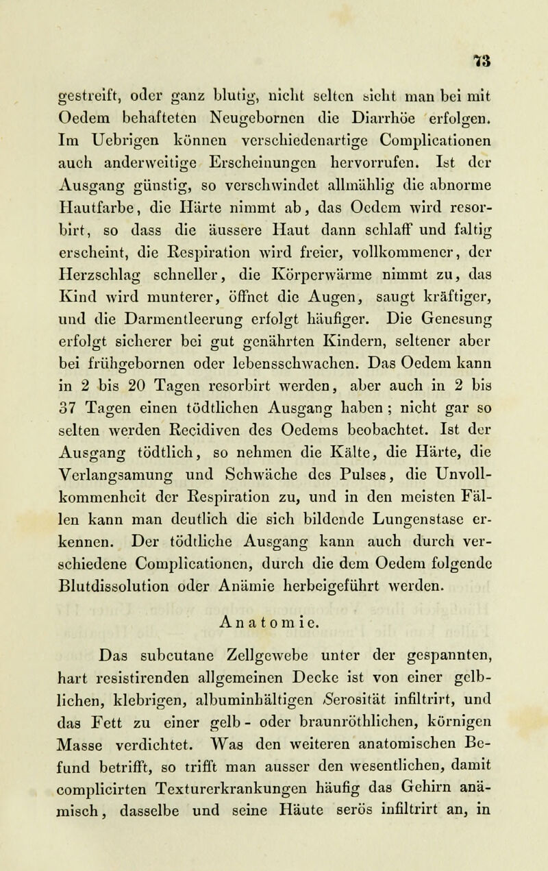 gestreift, oder ganz blutig, nicht selten sieht man bei mit Oedern behafteten Neugebornen die Diarrhöe erfolgen. Im Uebrigen können verschiedenartige Complicationen auch anderweitige Erscheinungen hervorrufen. Ist der Ausgang günstig, so verschwindet allmählig die abnorme Hautfarbe, die Härte nimmt ab, das Ocdcm wird resor- birt, so dass die äussere Haut dann schlaff und faltig erscheint, die Respiration wird freier, vollkommener, der Herzschlag schneller, die Körperwärme nimmt zu, das Kind wird munterer, öffnet die Augen, saugt kräftiger, und die Darmentleerung erfolgt häufiger. Die Genesung erfolgt sicherer bei gut genährten Kindern, seltener aber bei frühgebornen oder lebensschwachen. Das Oedem kann in 2 bis 20 Tagen resorbirt werden, aber auch in 2 bis 37 Tagen einen tödtlichen Ausgang haben ; nicht gar so selten werden Recidivcn des Oedems beobachtet. Ist der Ausgang tödtlich, so nehmen die Kälte, die Härte, die Verlangsamung und Schwäche des Pulses, die Unvoll- kommenheit der Respiration zu, und in den meisten Fäl- len kann man deutlich die sich bildende Lungenstase er- kennen. Der tödtliche Ausgang kann auch durch ver- schiedene Complicationen, durch die dem Oedem folgende Blutdissolution oder Anämie herbeigeführt werden. 'ö^- Anatomie. Das subcutane Zellgewebe unter der gespannten, hart resistirenden allgemeinen Decke ist von einer gelb- lichen, klebrigen, albuminhältigen /Serosität infiltrirt, und das Fett zu einer gelb - oder braunröthlichen, körnigen Masse verdichtet. Was den weiteren anatomischen Be- fund betrifft, so trifft man ausser den wesentlichen, damit complicirten Texturerkrankungen häufig das Gehirn anä- misch, dasselbe und seine Häute serös infiltrirt an, in