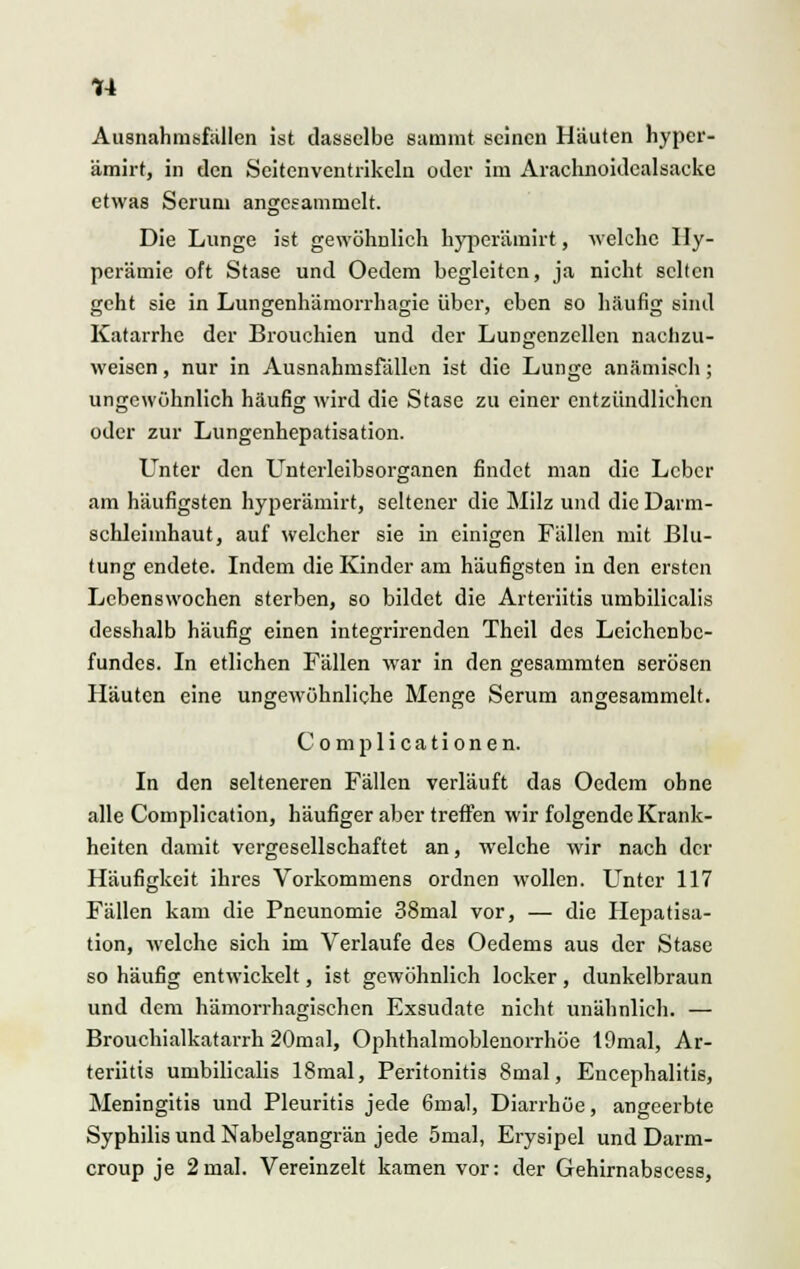 *4 Ausnahmefällen ist dasselbe summt seinen Häuten hyper- ämirt, in den Seitenventrikclu oder im Arachnoidcalsacke etwas Seruni angesammelt. Die Lunge ist gewöhnlich hyperämirt, welche Hy- perämie oft Stase und Oedem begleiten, ja nicht selten geht sie in Lungenhämorrhagie über, eben so häufig sind Katarrhe der Brouchien und der Lungenzcllen nachzu- weisen , nur in Ausnahmsfällen ist die Lunge anämisch ; ungewöhnlich häufig wird die Stase zu einer entzündlichen oder zur Lungenhepatisation. Unter den Unterleibsorganen findet man die Leber am häufigsten hyperämirt, seltener die Milz und die Darm- schleimhaut, auf welcher sie in einigen Fällen mit Blu- tung endete. Indem die Kinder am häufigsten in den ersten Lebenswochen sterben, so bildet die Arteriitis umbilicalis desshalb häufig einen integrirenden Theil des Leichenbe- fundes. In etlichen Fällen war in den gesammten serösen Häuten eine ungewöhnliche Menge Serum angesammelt. Complicationen. In den selteneren Fällen verläuft das Oedem ohne alle Complication, häufiger aber treffen wir folgende Krank- heiten damit vergesellschaftet an, welche wir nach der Häufigkeit ihres Vorkommens ordnen wollen. Unter 117 Fällen kam die Pneunomie 38mal vor, — die Hepatisa- tion, welche sich im Verlaufe des Oedems aus der Stase so häufig entwickelt, ist gewöhnlich locker , dunkelbraun und dem hämorrhagischen Exsudate nicht unähnlich. — Brouchialkatarrh 20mal, Ophthalmoblenorrhöe 19mal, Ar- teriitis umbilicalis 18mal, Peritonitis 8mal, Encephalitis, Meningitis und Pleuritis jede 6mal, Diarrhöe, angeerbte Syphilis und Nabelgangrän jede 5mal, Erysipel und Darm- croup je 2mal. Vereinzelt kamen vor: der Gehirnabscess,