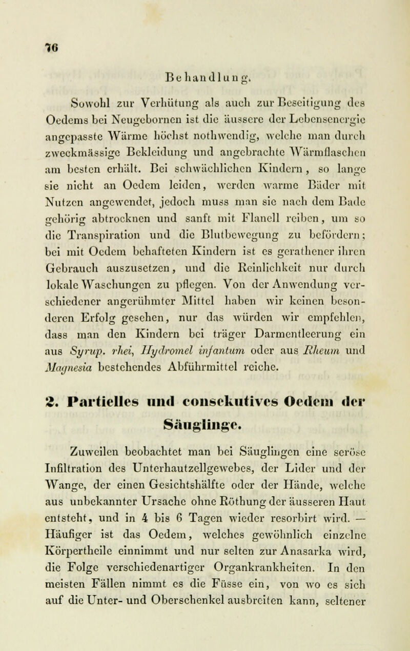 Be Handlung. Sowohl zur Verhütung als auch zur Beseitigung des Oedems bei Neugebornen ist die äussere der Lebensenergie angepasste Wärme höchst nothwendig, welche man durch zweckmässige Bekleidung und angebrachte Wärmflaschen am besten erhält. Bei schwächlichen Kindern, so lange sie nicht an Oedcm leiden, werden warme Bäder mit Nutzen angewendet, jedoch muss man sie nach dem Bade gehörig abtrocknen und sanft mit Flanell reiben, um so die Transpiration und die Blutbewegung zu befördern; bei mit Oedcm behafteten Kindern ist es gerathener ihren Gebrauch auszusetzen, und die Reinlichkeit nur durch lokale Waschungen zu pflegen. Von der Anwendung ver- schiedener angerühmter Mittel haben wir keinen beson- deren Erfolg gesehen, nur das würden wir empfehlen, dass man den Kindern bei träger Darmcntlecrung ein aus Syrup. rhei, Hydromel infantum oder aus lihcum und Magnesia bestehendes Abführmittel reiche. 2. Partielles and eonsekiitives Oedein der Säuglinge. Zuweilen beobachtet man bei Säuglingen eine seröse Infiltration des Unterhautzellgewebes, der Lider und der Wange, der einen Gesichtshälfte oder der Hände, welche aus unbekannter Ursache ohne Röthung der äusseren Haut entsteht, und in 4 bis 6 Tagen wieder resorbirt wird. — Häufiger ist das Oedem, welches gewöhnlich einzelne Körperthcile einnimmt und nur selten zur Anasarka wird, die Folge verschiedenartiger Organkrankheiten. In den meisten Fällen nimmt es die Füsse ein, von wo es sich auf die Unter- und Oberschenkel ausbreiten kann, seltener